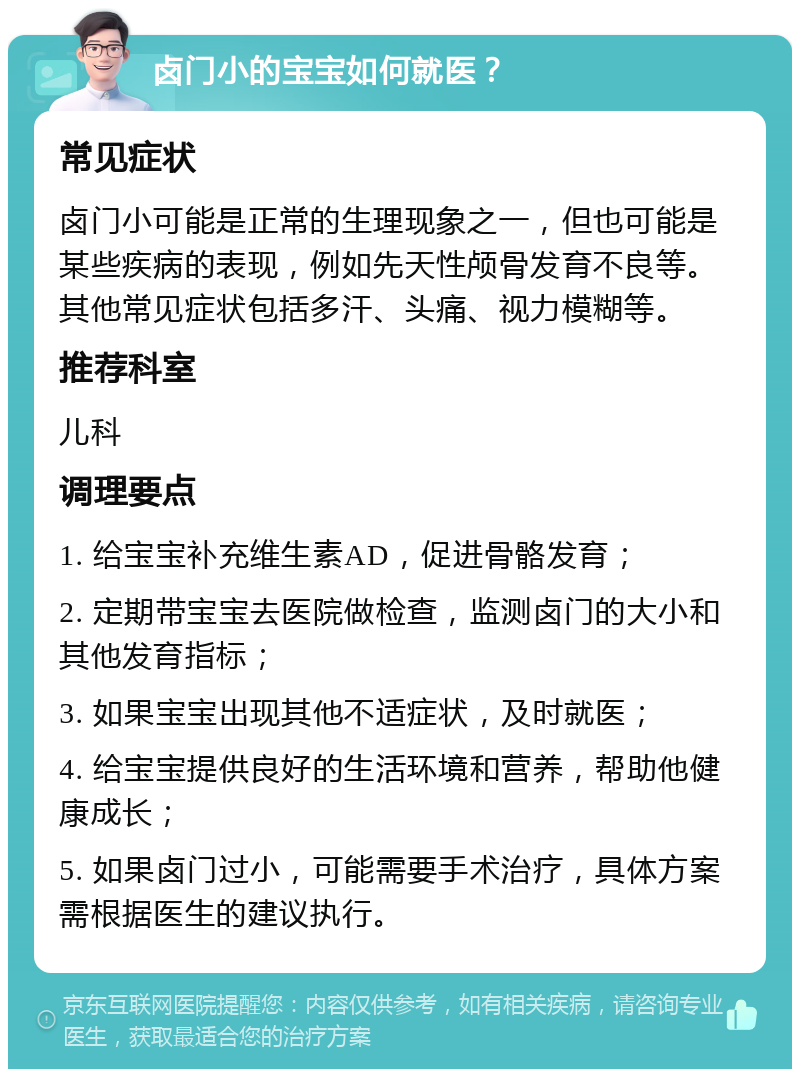 卤门小的宝宝如何就医？ 常见症状 卤门小可能是正常的生理现象之一，但也可能是某些疾病的表现，例如先天性颅骨发育不良等。其他常见症状包括多汗、头痛、视力模糊等。 推荐科室 儿科 调理要点 1. 给宝宝补充维生素AD，促进骨骼发育； 2. 定期带宝宝去医院做检查，监测卤门的大小和其他发育指标； 3. 如果宝宝出现其他不适症状，及时就医； 4. 给宝宝提供良好的生活环境和营养，帮助他健康成长； 5. 如果卤门过小，可能需要手术治疗，具体方案需根据医生的建议执行。