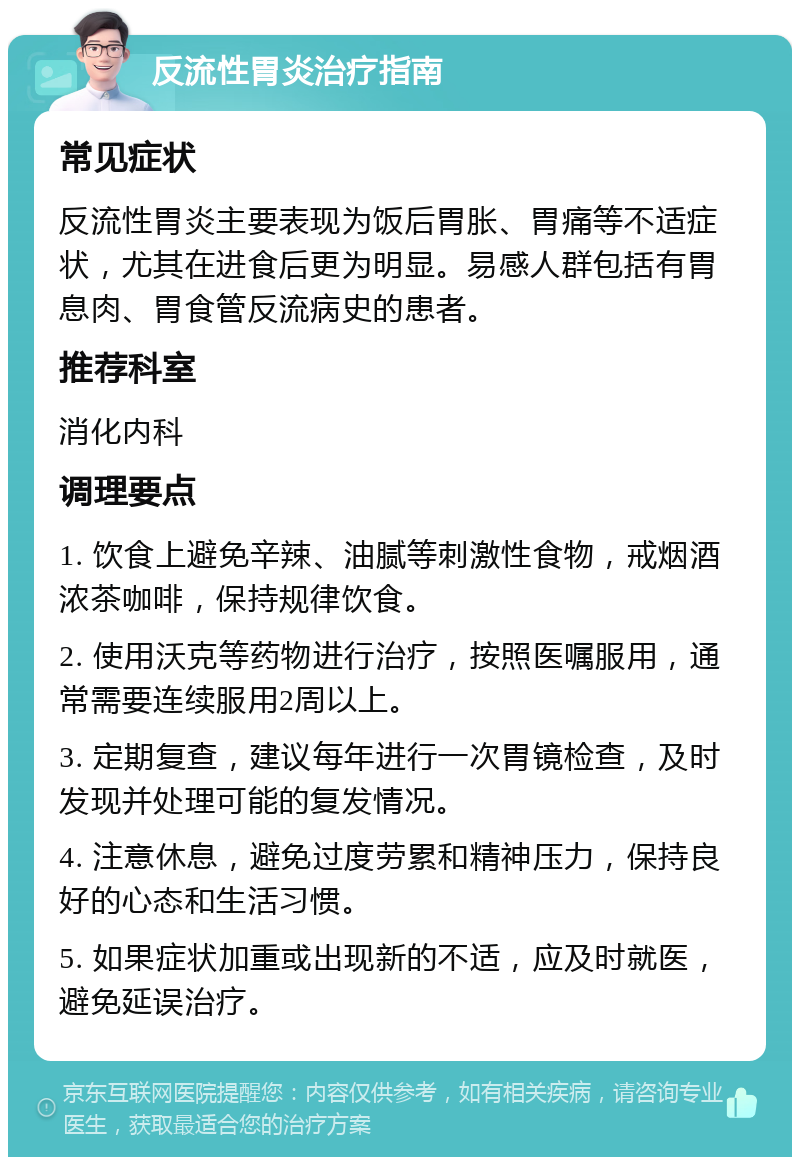 反流性胃炎治疗指南 常见症状 反流性胃炎主要表现为饭后胃胀、胃痛等不适症状，尤其在进食后更为明显。易感人群包括有胃息肉、胃食管反流病史的患者。 推荐科室 消化内科 调理要点 1. 饮食上避免辛辣、油腻等刺激性食物，戒烟酒浓茶咖啡，保持规律饮食。 2. 使用沃克等药物进行治疗，按照医嘱服用，通常需要连续服用2周以上。 3. 定期复查，建议每年进行一次胃镜检查，及时发现并处理可能的复发情况。 4. 注意休息，避免过度劳累和精神压力，保持良好的心态和生活习惯。 5. 如果症状加重或出现新的不适，应及时就医，避免延误治疗。