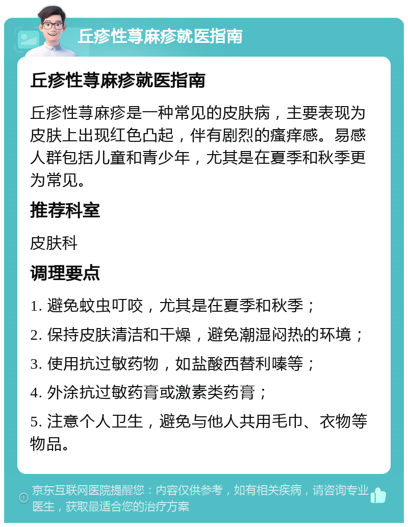 丘疹性荨麻疹就医指南 丘疹性荨麻疹就医指南 丘疹性荨麻疹是一种常见的皮肤病，主要表现为皮肤上出现红色凸起，伴有剧烈的瘙痒感。易感人群包括儿童和青少年，尤其是在夏季和秋季更为常见。 推荐科室 皮肤科 调理要点 1. 避免蚊虫叮咬，尤其是在夏季和秋季； 2. 保持皮肤清洁和干燥，避免潮湿闷热的环境； 3. 使用抗过敏药物，如盐酸西替利嗪等； 4. 外涂抗过敏药膏或激素类药膏； 5. 注意个人卫生，避免与他人共用毛巾、衣物等物品。