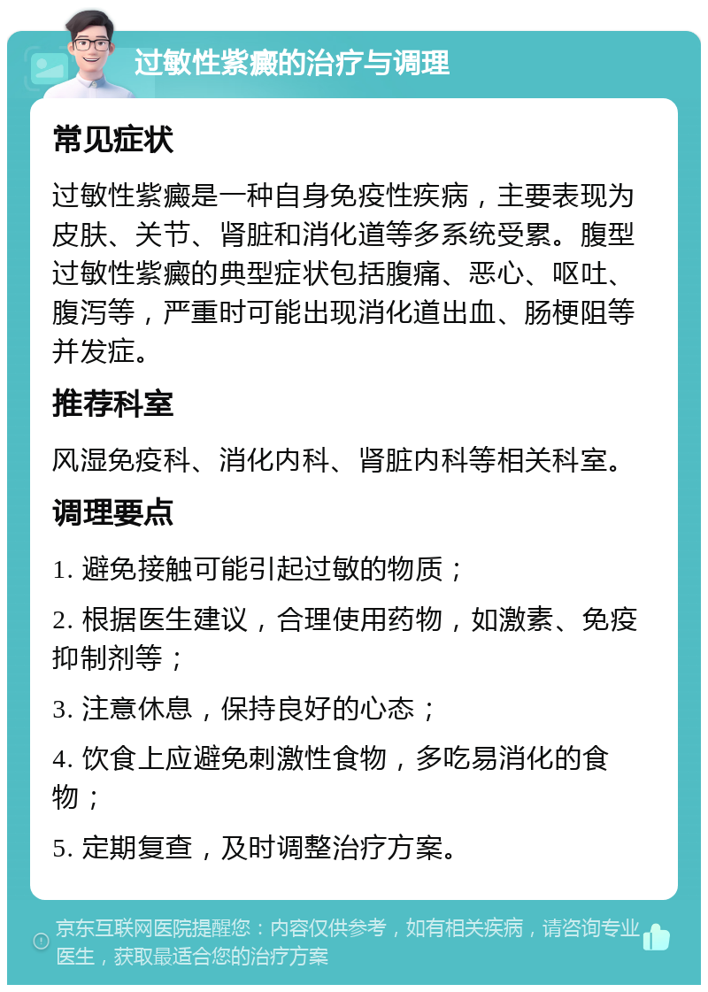 过敏性紫癜的治疗与调理 常见症状 过敏性紫癜是一种自身免疫性疾病，主要表现为皮肤、关节、肾脏和消化道等多系统受累。腹型过敏性紫癜的典型症状包括腹痛、恶心、呕吐、腹泻等，严重时可能出现消化道出血、肠梗阻等并发症。 推荐科室 风湿免疫科、消化内科、肾脏内科等相关科室。 调理要点 1. 避免接触可能引起过敏的物质； 2. 根据医生建议，合理使用药物，如激素、免疫抑制剂等； 3. 注意休息，保持良好的心态； 4. 饮食上应避免刺激性食物，多吃易消化的食物； 5. 定期复查，及时调整治疗方案。