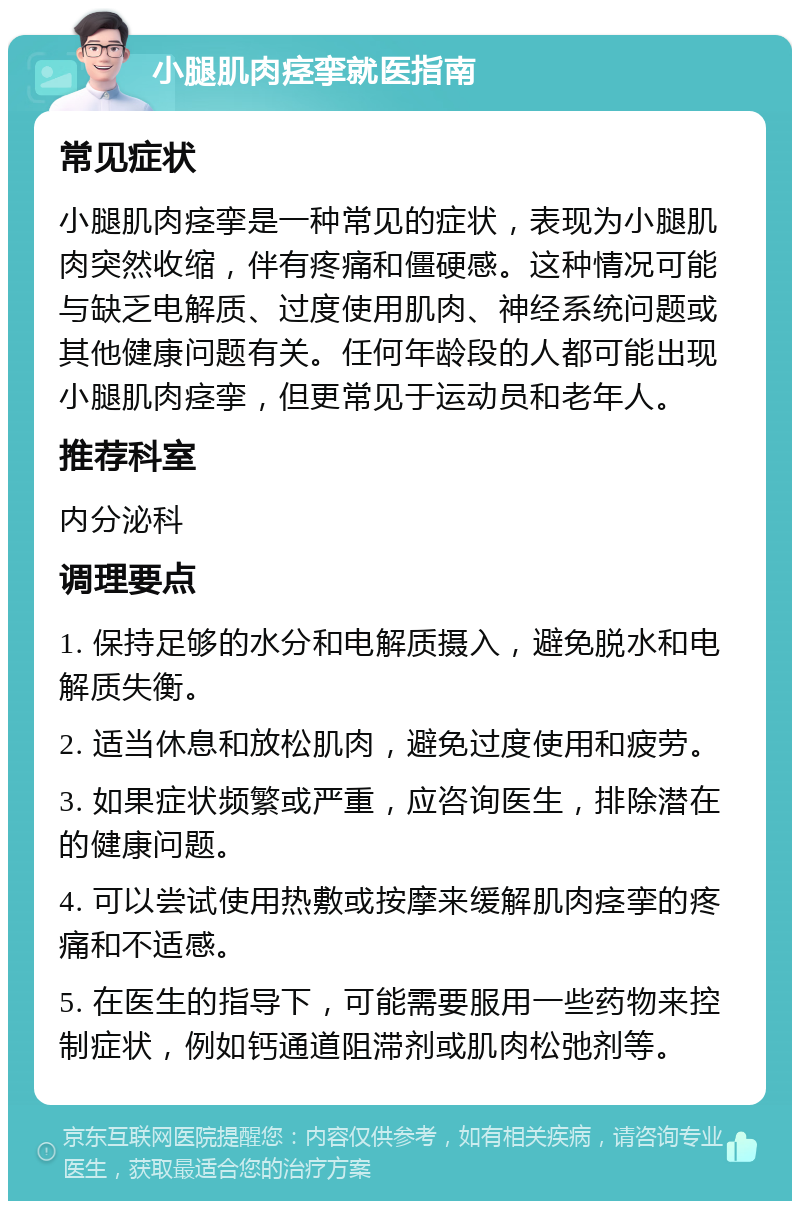 小腿肌肉痉挛就医指南 常见症状 小腿肌肉痉挛是一种常见的症状，表现为小腿肌肉突然收缩，伴有疼痛和僵硬感。这种情况可能与缺乏电解质、过度使用肌肉、神经系统问题或其他健康问题有关。任何年龄段的人都可能出现小腿肌肉痉挛，但更常见于运动员和老年人。 推荐科室 内分泌科 调理要点 1. 保持足够的水分和电解质摄入，避免脱水和电解质失衡。 2. 适当休息和放松肌肉，避免过度使用和疲劳。 3. 如果症状频繁或严重，应咨询医生，排除潜在的健康问题。 4. 可以尝试使用热敷或按摩来缓解肌肉痉挛的疼痛和不适感。 5. 在医生的指导下，可能需要服用一些药物来控制症状，例如钙通道阻滞剂或肌肉松弛剂等。