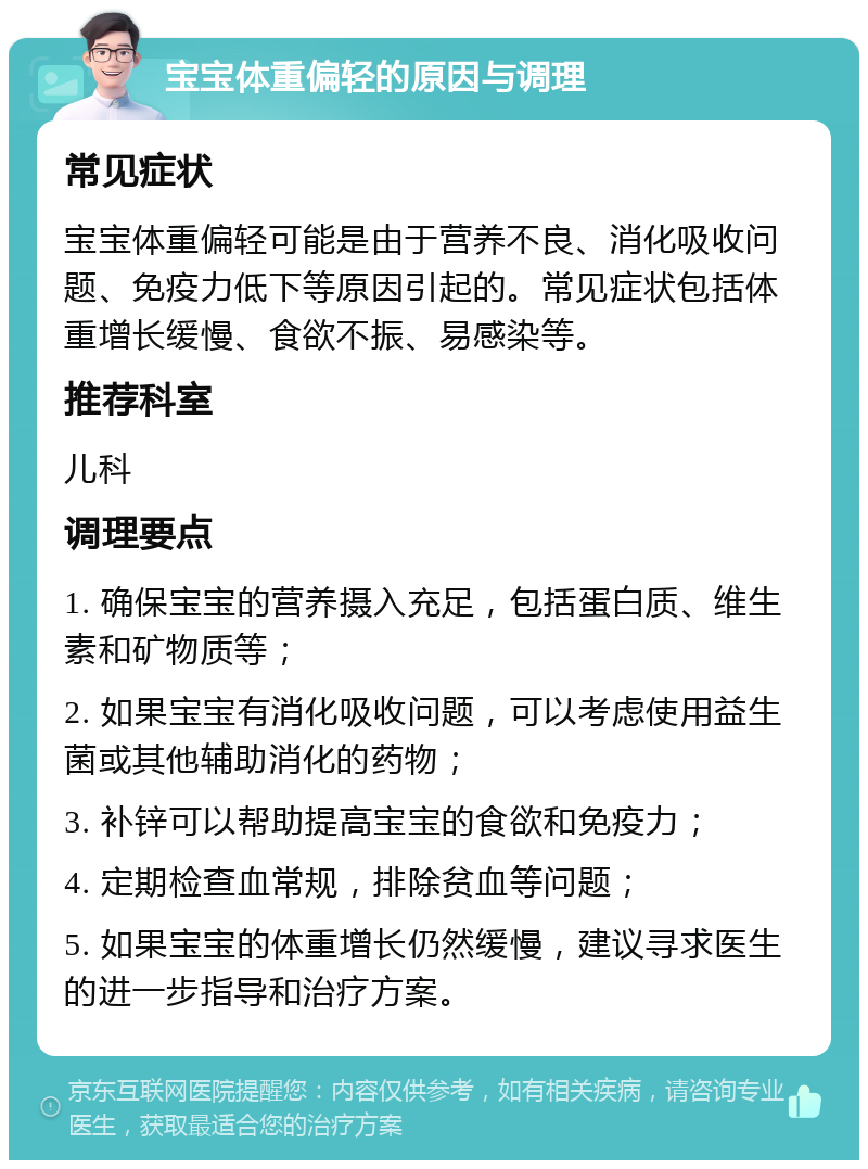 宝宝体重偏轻的原因与调理 常见症状 宝宝体重偏轻可能是由于营养不良、消化吸收问题、免疫力低下等原因引起的。常见症状包括体重增长缓慢、食欲不振、易感染等。 推荐科室 儿科 调理要点 1. 确保宝宝的营养摄入充足，包括蛋白质、维生素和矿物质等； 2. 如果宝宝有消化吸收问题，可以考虑使用益生菌或其他辅助消化的药物； 3. 补锌可以帮助提高宝宝的食欲和免疫力； 4. 定期检查血常规，排除贫血等问题； 5. 如果宝宝的体重增长仍然缓慢，建议寻求医生的进一步指导和治疗方案。