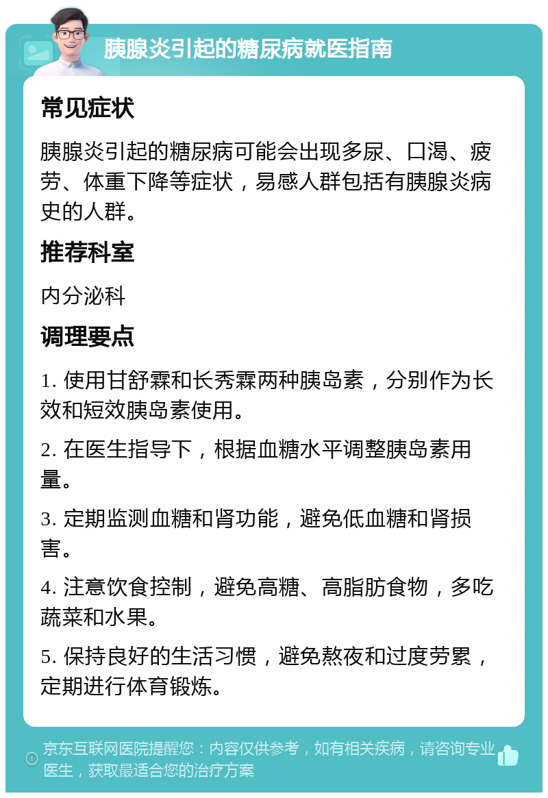 胰腺炎引起的糖尿病就医指南 常见症状 胰腺炎引起的糖尿病可能会出现多尿、口渴、疲劳、体重下降等症状，易感人群包括有胰腺炎病史的人群。 推荐科室 内分泌科 调理要点 1. 使用甘舒霖和长秀霖两种胰岛素，分别作为长效和短效胰岛素使用。 2. 在医生指导下，根据血糖水平调整胰岛素用量。 3. 定期监测血糖和肾功能，避免低血糖和肾损害。 4. 注意饮食控制，避免高糖、高脂肪食物，多吃蔬菜和水果。 5. 保持良好的生活习惯，避免熬夜和过度劳累，定期进行体育锻炼。