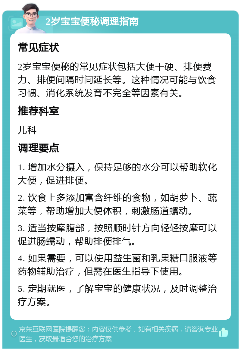 2岁宝宝便秘调理指南 常见症状 2岁宝宝便秘的常见症状包括大便干硬、排便费力、排便间隔时间延长等。这种情况可能与饮食习惯、消化系统发育不完全等因素有关。 推荐科室 儿科 调理要点 1. 增加水分摄入，保持足够的水分可以帮助软化大便，促进排便。 2. 饮食上多添加富含纤维的食物，如胡萝卜、蔬菜等，帮助增加大便体积，刺激肠道蠕动。 3. 适当按摩腹部，按照顺时针方向轻轻按摩可以促进肠蠕动，帮助排便排气。 4. 如果需要，可以使用益生菌和乳果糖口服液等药物辅助治疗，但需在医生指导下使用。 5. 定期就医，了解宝宝的健康状况，及时调整治疗方案。