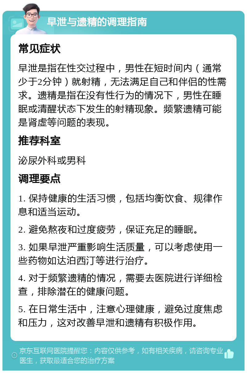 早泄与遗精的调理指南 常见症状 早泄是指在性交过程中，男性在短时间内（通常少于2分钟）就射精，无法满足自己和伴侣的性需求。遗精是指在没有性行为的情况下，男性在睡眠或清醒状态下发生的射精现象。频繁遗精可能是肾虚等问题的表现。 推荐科室 泌尿外科或男科 调理要点 1. 保持健康的生活习惯，包括均衡饮食、规律作息和适当运动。 2. 避免熬夜和过度疲劳，保证充足的睡眠。 3. 如果早泄严重影响生活质量，可以考虑使用一些药物如达泊西汀等进行治疗。 4. 对于频繁遗精的情况，需要去医院进行详细检查，排除潜在的健康问题。 5. 在日常生活中，注意心理健康，避免过度焦虑和压力，这对改善早泄和遗精有积极作用。