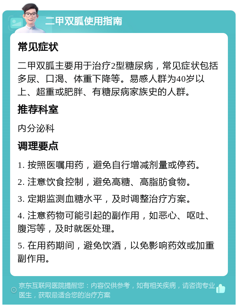 二甲双胍使用指南 常见症状 二甲双胍主要用于治疗2型糖尿病，常见症状包括多尿、口渴、体重下降等。易感人群为40岁以上、超重或肥胖、有糖尿病家族史的人群。 推荐科室 内分泌科 调理要点 1. 按照医嘱用药，避免自行增减剂量或停药。 2. 注意饮食控制，避免高糖、高脂肪食物。 3. 定期监测血糖水平，及时调整治疗方案。 4. 注意药物可能引起的副作用，如恶心、呕吐、腹泻等，及时就医处理。 5. 在用药期间，避免饮酒，以免影响药效或加重副作用。