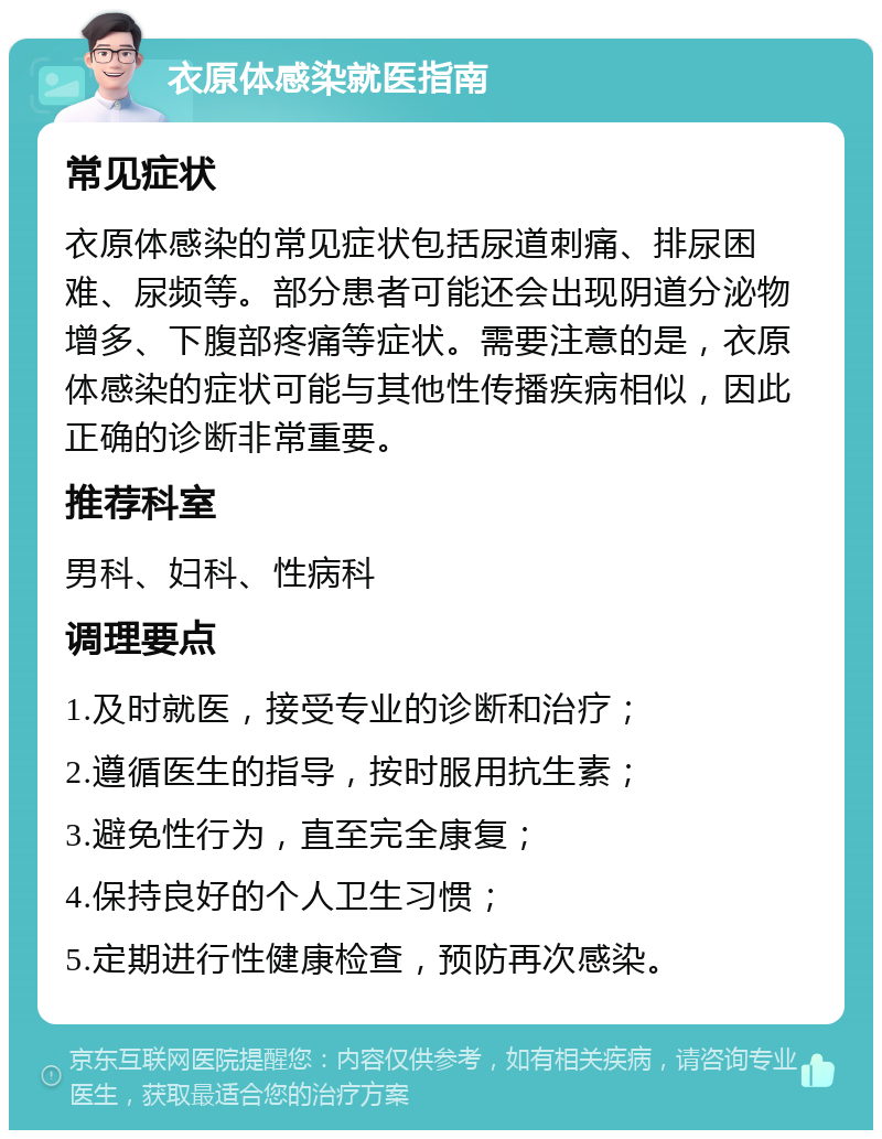 衣原体感染就医指南 常见症状 衣原体感染的常见症状包括尿道刺痛、排尿困难、尿频等。部分患者可能还会出现阴道分泌物增多、下腹部疼痛等症状。需要注意的是，衣原体感染的症状可能与其他性传播疾病相似，因此正确的诊断非常重要。 推荐科室 男科、妇科、性病科 调理要点 1.及时就医，接受专业的诊断和治疗； 2.遵循医生的指导，按时服用抗生素； 3.避免性行为，直至完全康复； 4.保持良好的个人卫生习惯； 5.定期进行性健康检查，预防再次感染。