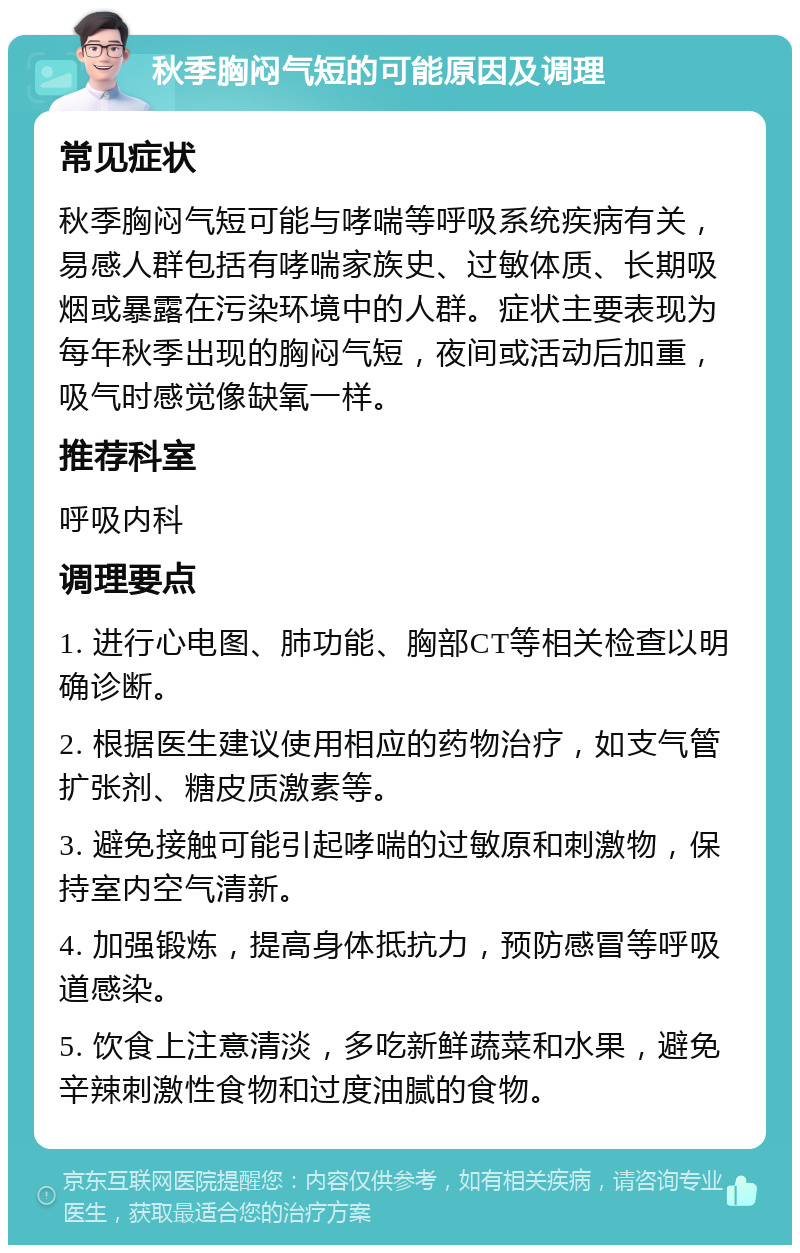 秋季胸闷气短的可能原因及调理 常见症状 秋季胸闷气短可能与哮喘等呼吸系统疾病有关，易感人群包括有哮喘家族史、过敏体质、长期吸烟或暴露在污染环境中的人群。症状主要表现为每年秋季出现的胸闷气短，夜间或活动后加重，吸气时感觉像缺氧一样。 推荐科室 呼吸内科 调理要点 1. 进行心电图、肺功能、胸部CT等相关检查以明确诊断。 2. 根据医生建议使用相应的药物治疗，如支气管扩张剂、糖皮质激素等。 3. 避免接触可能引起哮喘的过敏原和刺激物，保持室内空气清新。 4. 加强锻炼，提高身体抵抗力，预防感冒等呼吸道感染。 5. 饮食上注意清淡，多吃新鲜蔬菜和水果，避免辛辣刺激性食物和过度油腻的食物。