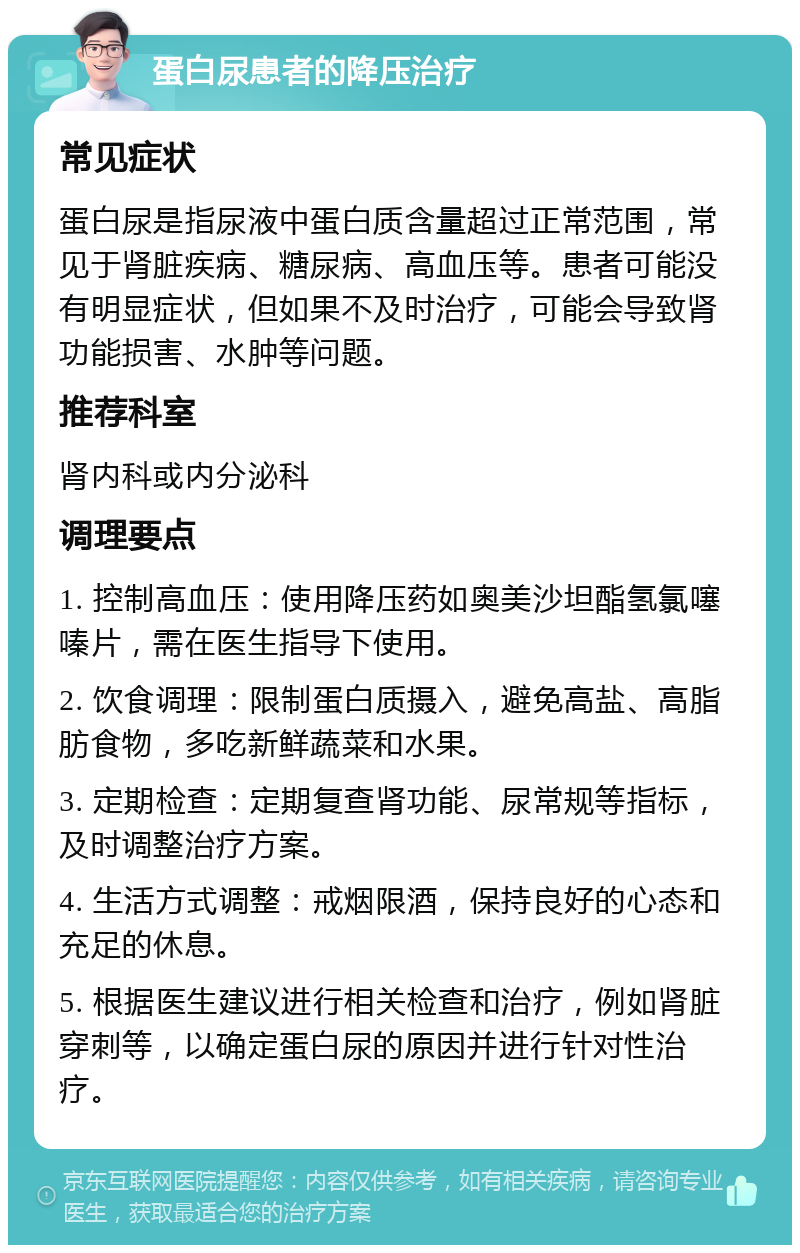 蛋白尿患者的降压治疗 常见症状 蛋白尿是指尿液中蛋白质含量超过正常范围，常见于肾脏疾病、糖尿病、高血压等。患者可能没有明显症状，但如果不及时治疗，可能会导致肾功能损害、水肿等问题。 推荐科室 肾内科或内分泌科 调理要点 1. 控制高血压：使用降压药如奥美沙坦酯氢氯噻嗪片，需在医生指导下使用。 2. 饮食调理：限制蛋白质摄入，避免高盐、高脂肪食物，多吃新鲜蔬菜和水果。 3. 定期检查：定期复查肾功能、尿常规等指标，及时调整治疗方案。 4. 生活方式调整：戒烟限酒，保持良好的心态和充足的休息。 5. 根据医生建议进行相关检查和治疗，例如肾脏穿刺等，以确定蛋白尿的原因并进行针对性治疗。