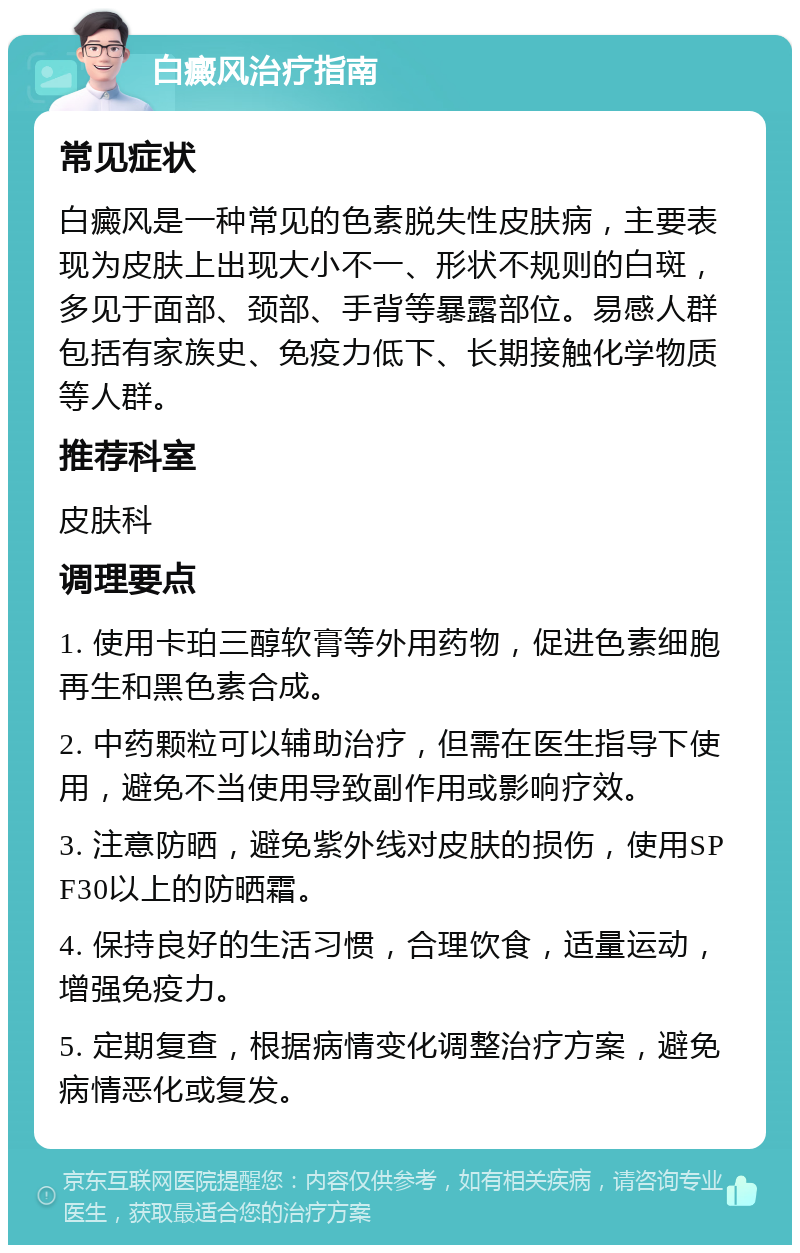 白癜风治疗指南 常见症状 白癜风是一种常见的色素脱失性皮肤病，主要表现为皮肤上出现大小不一、形状不规则的白斑，多见于面部、颈部、手背等暴露部位。易感人群包括有家族史、免疫力低下、长期接触化学物质等人群。 推荐科室 皮肤科 调理要点 1. 使用卡珀三醇软膏等外用药物，促进色素细胞再生和黑色素合成。 2. 中药颗粒可以辅助治疗，但需在医生指导下使用，避免不当使用导致副作用或影响疗效。 3. 注意防晒，避免紫外线对皮肤的损伤，使用SPF30以上的防晒霜。 4. 保持良好的生活习惯，合理饮食，适量运动，增强免疫力。 5. 定期复查，根据病情变化调整治疗方案，避免病情恶化或复发。