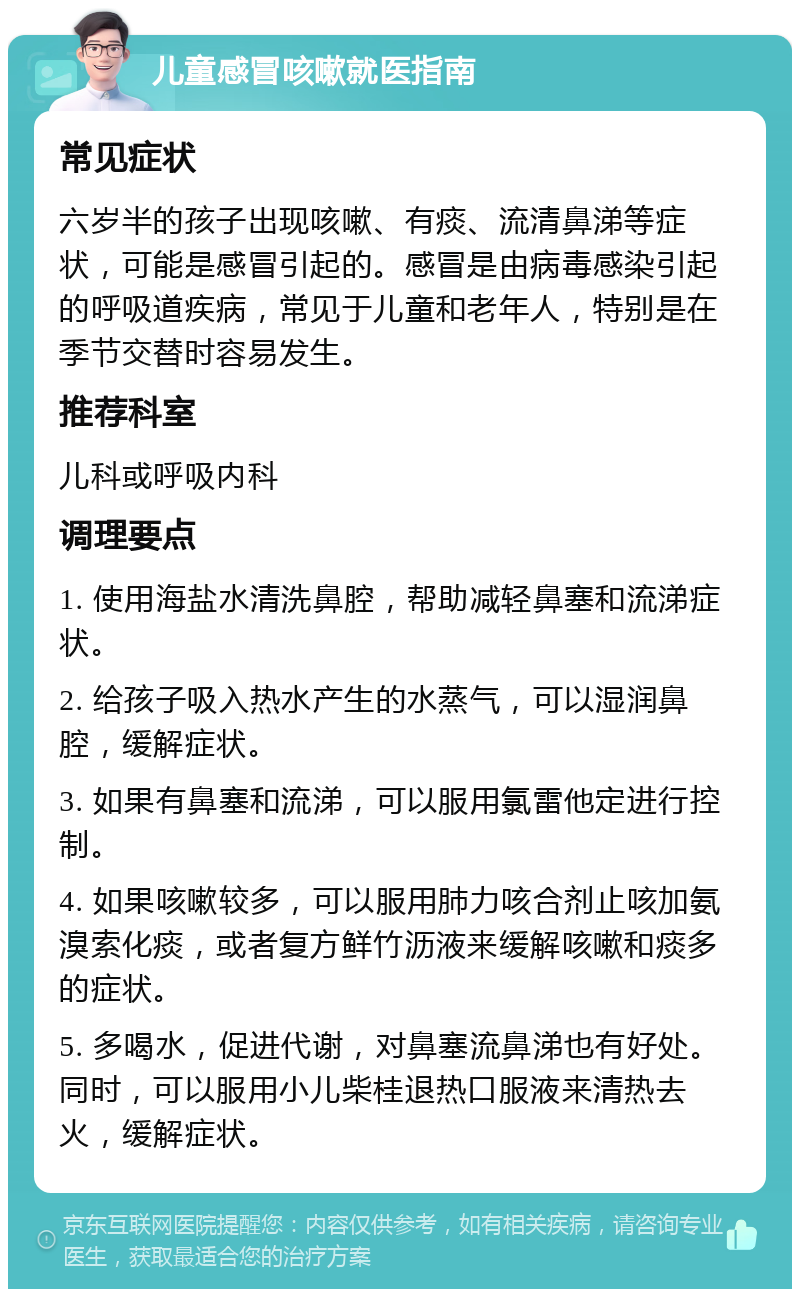 儿童感冒咳嗽就医指南 常见症状 六岁半的孩子出现咳嗽、有痰、流清鼻涕等症状，可能是感冒引起的。感冒是由病毒感染引起的呼吸道疾病，常见于儿童和老年人，特别是在季节交替时容易发生。 推荐科室 儿科或呼吸内科 调理要点 1. 使用海盐水清洗鼻腔，帮助减轻鼻塞和流涕症状。 2. 给孩子吸入热水产生的水蒸气，可以湿润鼻腔，缓解症状。 3. 如果有鼻塞和流涕，可以服用氯雷他定进行控制。 4. 如果咳嗽较多，可以服用肺力咳合剂止咳加氨溴索化痰，或者复方鲜竹沥液来缓解咳嗽和痰多的症状。 5. 多喝水，促进代谢，对鼻塞流鼻涕也有好处。同时，可以服用小儿柴桂退热口服液来清热去火，缓解症状。