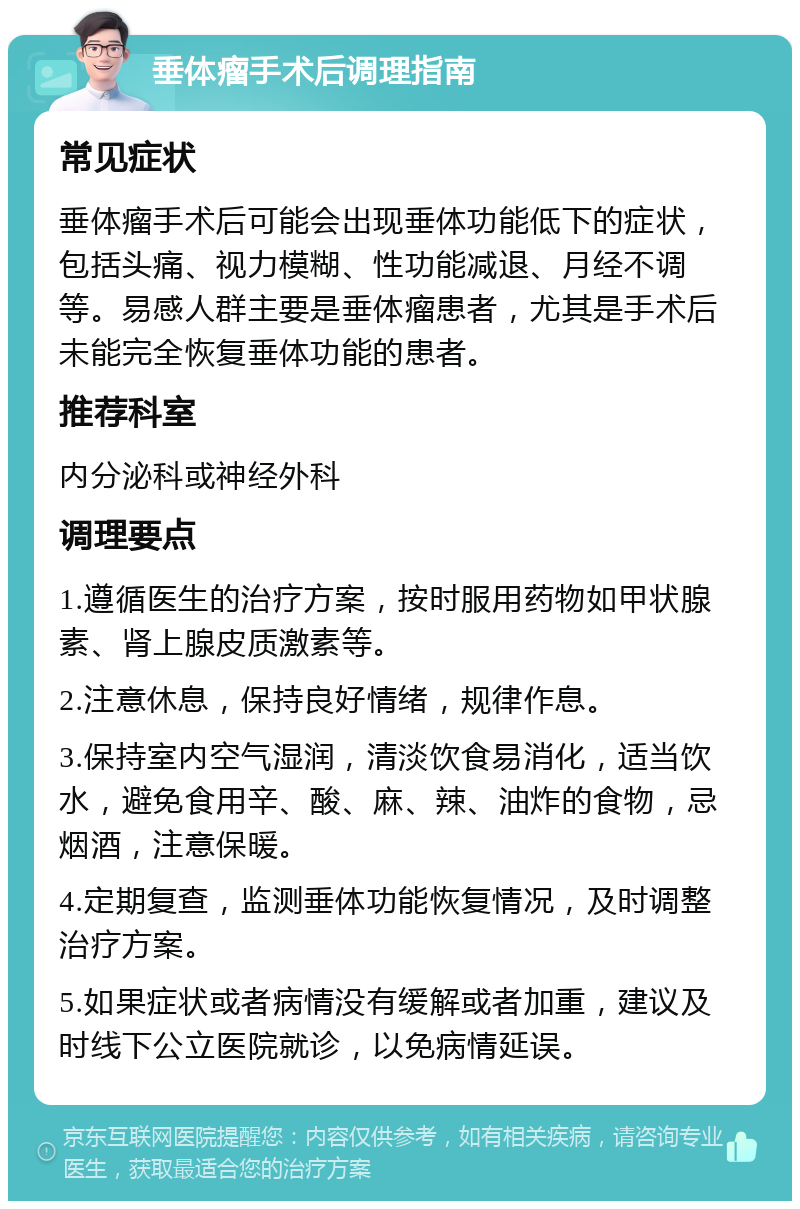 垂体瘤手术后调理指南 常见症状 垂体瘤手术后可能会出现垂体功能低下的症状，包括头痛、视力模糊、性功能减退、月经不调等。易感人群主要是垂体瘤患者，尤其是手术后未能完全恢复垂体功能的患者。 推荐科室 内分泌科或神经外科 调理要点 1.遵循医生的治疗方案，按时服用药物如甲状腺素、肾上腺皮质激素等。 2.注意休息，保持良好情绪，规律作息。 3.保持室内空气湿润，清淡饮食易消化，适当饮水，避免食用辛、酸、麻、辣、油炸的食物，忌烟酒，注意保暖。 4.定期复查，监测垂体功能恢复情况，及时调整治疗方案。 5.如果症状或者病情没有缓解或者加重，建议及时线下公立医院就诊，以免病情延误。