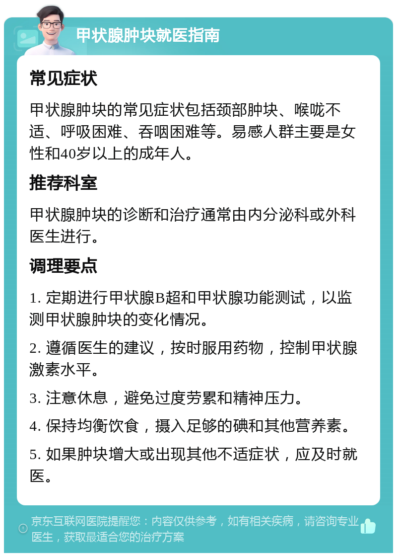 甲状腺肿块就医指南 常见症状 甲状腺肿块的常见症状包括颈部肿块、喉咙不适、呼吸困难、吞咽困难等。易感人群主要是女性和40岁以上的成年人。 推荐科室 甲状腺肿块的诊断和治疗通常由内分泌科或外科医生进行。 调理要点 1. 定期进行甲状腺B超和甲状腺功能测试，以监测甲状腺肿块的变化情况。 2. 遵循医生的建议，按时服用药物，控制甲状腺激素水平。 3. 注意休息，避免过度劳累和精神压力。 4. 保持均衡饮食，摄入足够的碘和其他营养素。 5. 如果肿块增大或出现其他不适症状，应及时就医。