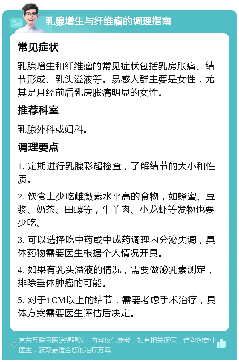 乳腺增生与纤维瘤的调理指南 常见症状 乳腺增生和纤维瘤的常见症状包括乳房胀痛、结节形成、乳头溢液等。易感人群主要是女性，尤其是月经前后乳房胀痛明显的女性。 推荐科室 乳腺外科或妇科。 调理要点 1. 定期进行乳腺彩超检查，了解结节的大小和性质。 2. 饮食上少吃雌激素水平高的食物，如蜂蜜、豆浆、奶茶、田螺等，牛羊肉、小龙虾等发物也要少吃。 3. 可以选择吃中药或中成药调理内分泌失调，具体药物需要医生根据个人情况开具。 4. 如果有乳头溢液的情况，需要做泌乳素测定，排除垂体肿瘤的可能。 5. 对于1CM以上的结节，需要考虑手术治疗，具体方案需要医生评估后决定。