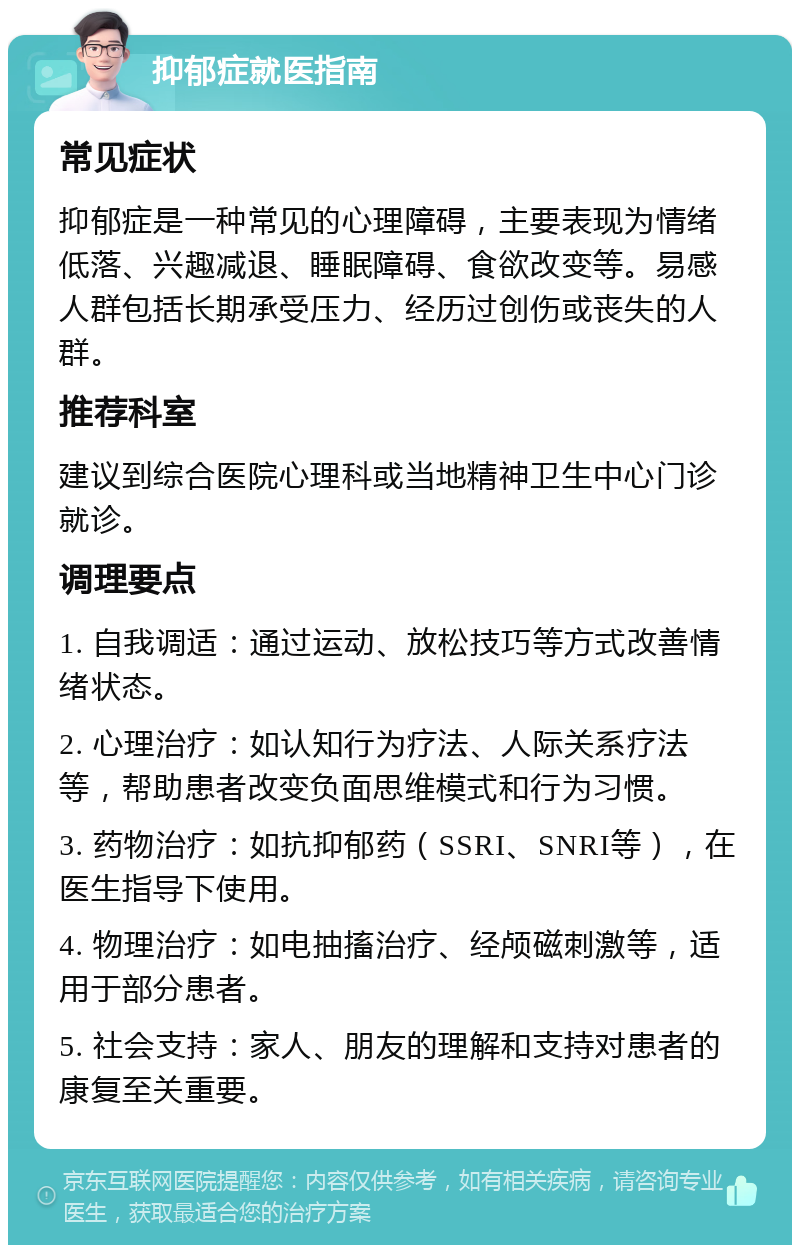 抑郁症就医指南 常见症状 抑郁症是一种常见的心理障碍，主要表现为情绪低落、兴趣减退、睡眠障碍、食欲改变等。易感人群包括长期承受压力、经历过创伤或丧失的人群。 推荐科室 建议到综合医院心理科或当地精神卫生中心门诊就诊。 调理要点 1. 自我调适：通过运动、放松技巧等方式改善情绪状态。 2. 心理治疗：如认知行为疗法、人际关系疗法等，帮助患者改变负面思维模式和行为习惯。 3. 药物治疗：如抗抑郁药（SSRI、SNRI等），在医生指导下使用。 4. 物理治疗：如电抽搐治疗、经颅磁刺激等，适用于部分患者。 5. 社会支持：家人、朋友的理解和支持对患者的康复至关重要。