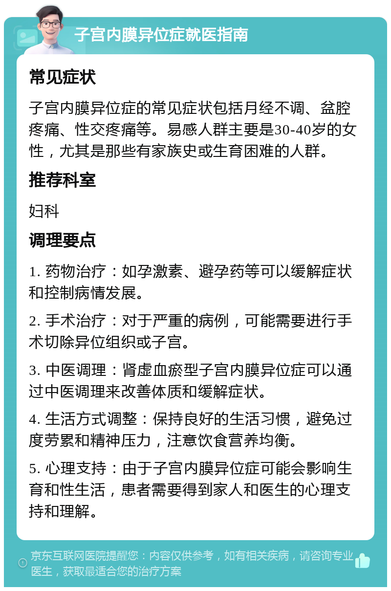 子宫内膜异位症就医指南 常见症状 子宫内膜异位症的常见症状包括月经不调、盆腔疼痛、性交疼痛等。易感人群主要是30-40岁的女性，尤其是那些有家族史或生育困难的人群。 推荐科室 妇科 调理要点 1. 药物治疗：如孕激素、避孕药等可以缓解症状和控制病情发展。 2. 手术治疗：对于严重的病例，可能需要进行手术切除异位组织或子宫。 3. 中医调理：肾虚血瘀型子宫内膜异位症可以通过中医调理来改善体质和缓解症状。 4. 生活方式调整：保持良好的生活习惯，避免过度劳累和精神压力，注意饮食营养均衡。 5. 心理支持：由于子宫内膜异位症可能会影响生育和性生活，患者需要得到家人和医生的心理支持和理解。