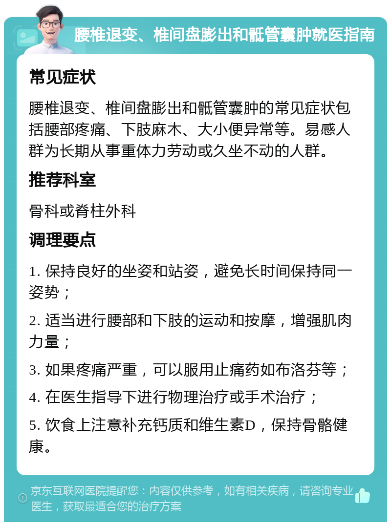 腰椎退变、椎间盘膨出和骶管囊肿就医指南 常见症状 腰椎退变、椎间盘膨出和骶管囊肿的常见症状包括腰部疼痛、下肢麻木、大小便异常等。易感人群为长期从事重体力劳动或久坐不动的人群。 推荐科室 骨科或脊柱外科 调理要点 1. 保持良好的坐姿和站姿，避免长时间保持同一姿势； 2. 适当进行腰部和下肢的运动和按摩，增强肌肉力量； 3. 如果疼痛严重，可以服用止痛药如布洛芬等； 4. 在医生指导下进行物理治疗或手术治疗； 5. 饮食上注意补充钙质和维生素D，保持骨骼健康。