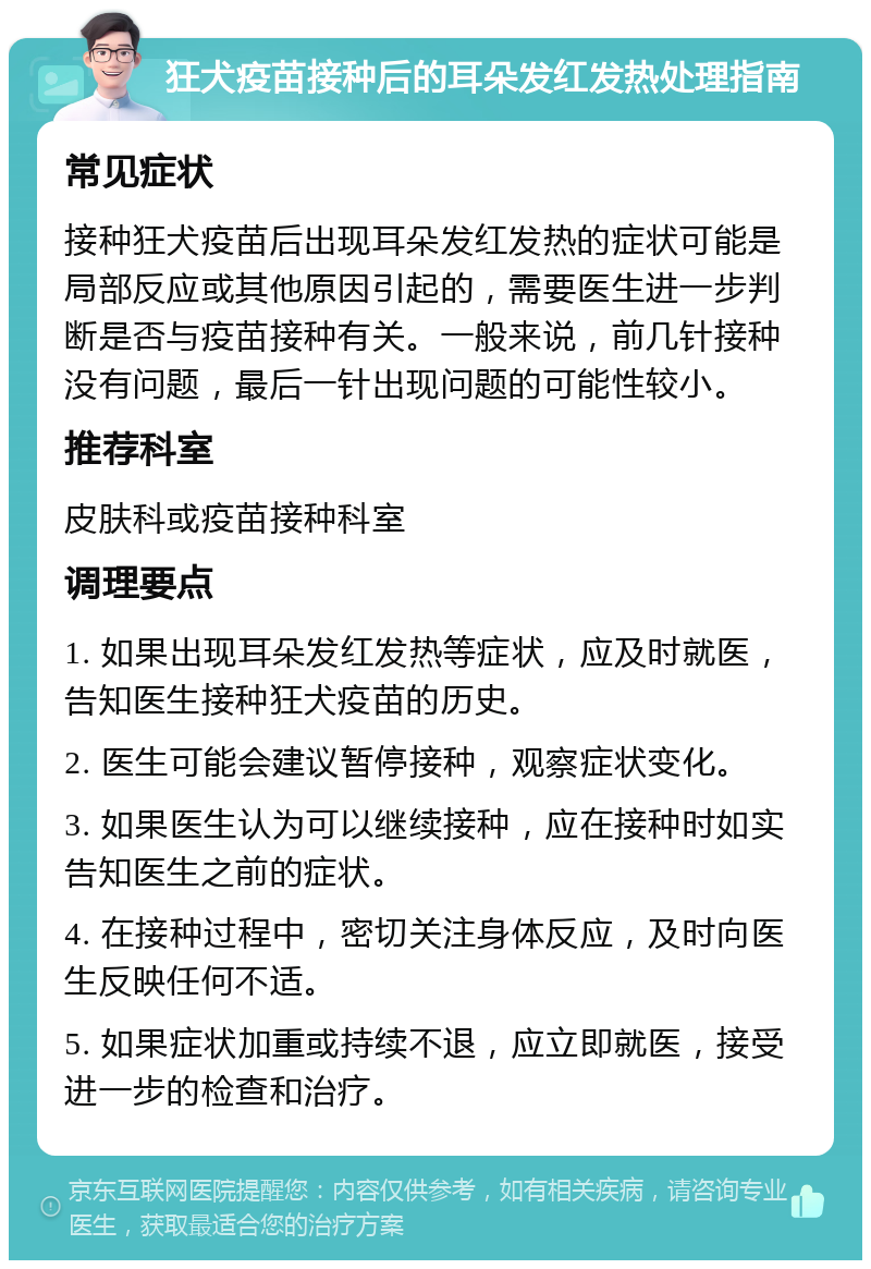 狂犬疫苗接种后的耳朵发红发热处理指南 常见症状 接种狂犬疫苗后出现耳朵发红发热的症状可能是局部反应或其他原因引起的，需要医生进一步判断是否与疫苗接种有关。一般来说，前几针接种没有问题，最后一针出现问题的可能性较小。 推荐科室 皮肤科或疫苗接种科室 调理要点 1. 如果出现耳朵发红发热等症状，应及时就医，告知医生接种狂犬疫苗的历史。 2. 医生可能会建议暂停接种，观察症状变化。 3. 如果医生认为可以继续接种，应在接种时如实告知医生之前的症状。 4. 在接种过程中，密切关注身体反应，及时向医生反映任何不适。 5. 如果症状加重或持续不退，应立即就医，接受进一步的检查和治疗。