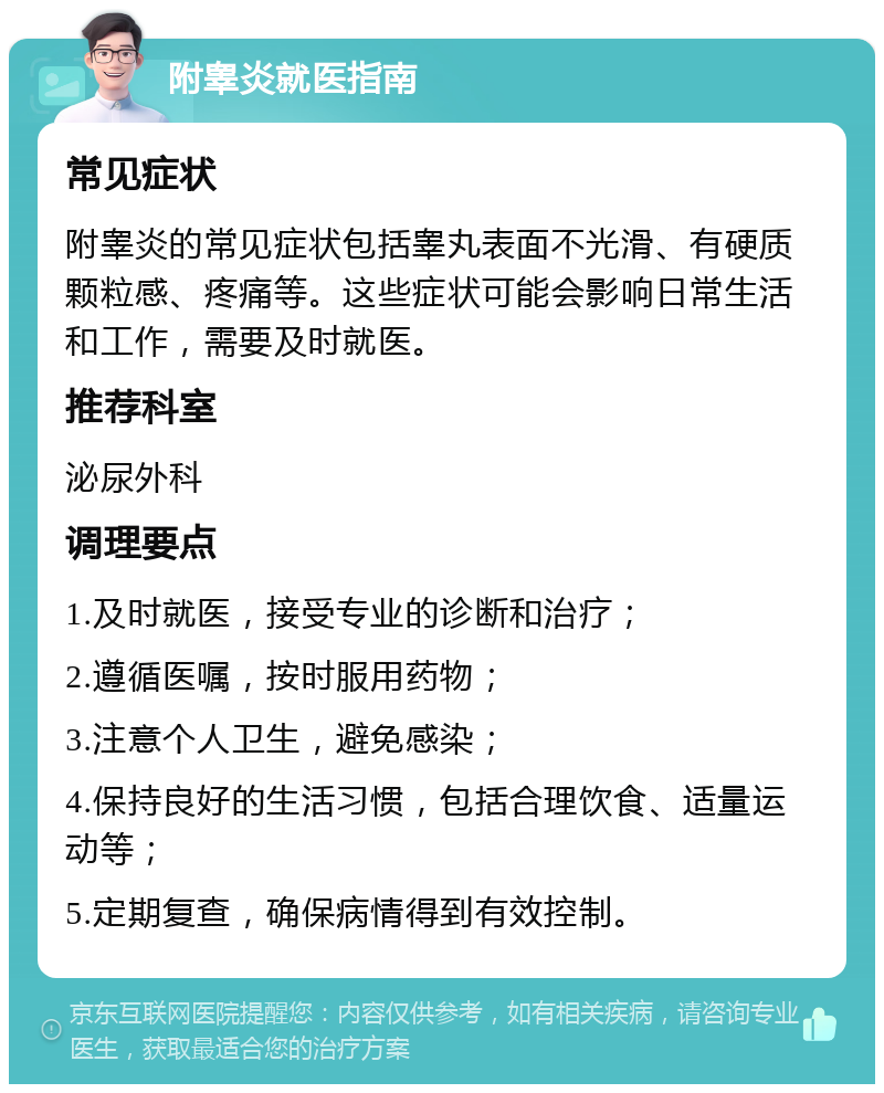 附睾炎就医指南 常见症状 附睾炎的常见症状包括睾丸表面不光滑、有硬质颗粒感、疼痛等。这些症状可能会影响日常生活和工作，需要及时就医。 推荐科室 泌尿外科 调理要点 1.及时就医，接受专业的诊断和治疗； 2.遵循医嘱，按时服用药物； 3.注意个人卫生，避免感染； 4.保持良好的生活习惯，包括合理饮食、适量运动等； 5.定期复查，确保病情得到有效控制。