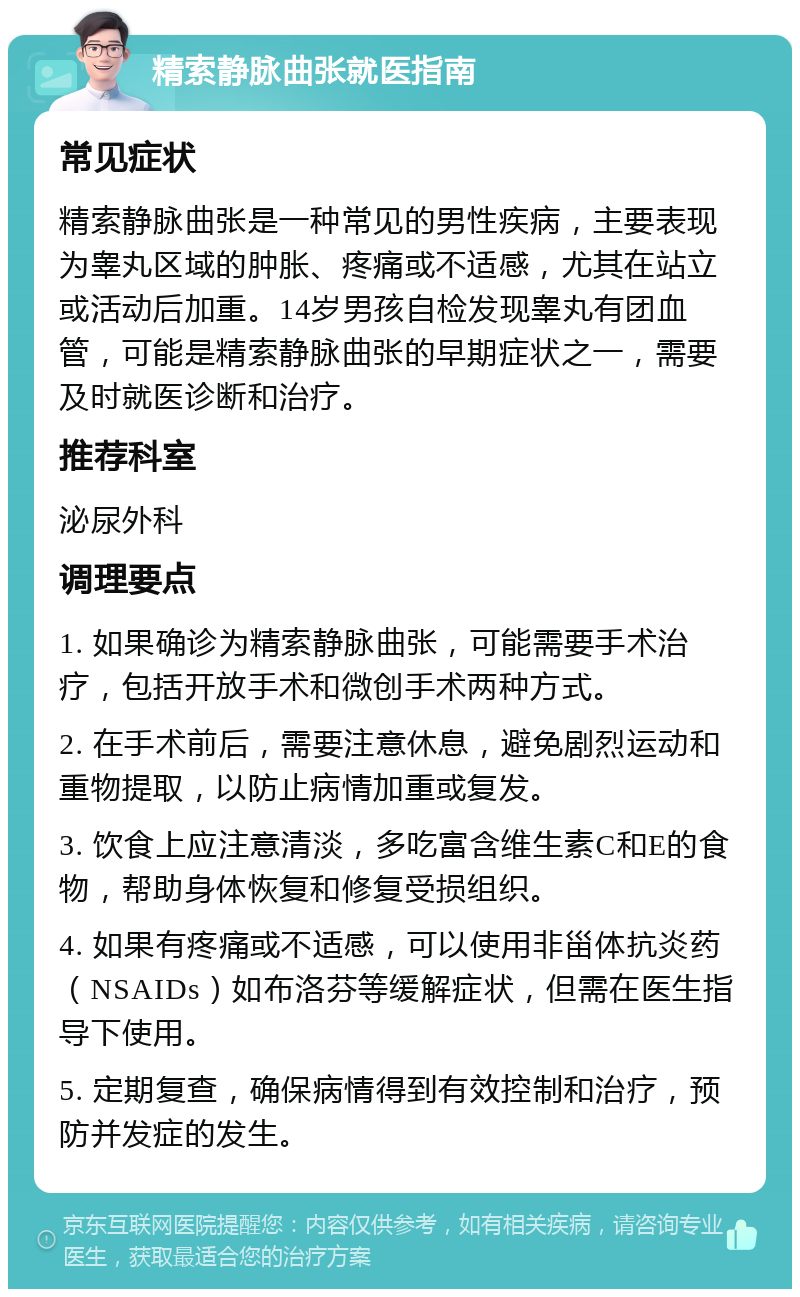 精索静脉曲张就医指南 常见症状 精索静脉曲张是一种常见的男性疾病，主要表现为睾丸区域的肿胀、疼痛或不适感，尤其在站立或活动后加重。14岁男孩自检发现睾丸有团血管，可能是精索静脉曲张的早期症状之一，需要及时就医诊断和治疗。 推荐科室 泌尿外科 调理要点 1. 如果确诊为精索静脉曲张，可能需要手术治疗，包括开放手术和微创手术两种方式。 2. 在手术前后，需要注意休息，避免剧烈运动和重物提取，以防止病情加重或复发。 3. 饮食上应注意清淡，多吃富含维生素C和E的食物，帮助身体恢复和修复受损组织。 4. 如果有疼痛或不适感，可以使用非甾体抗炎药（NSAIDs）如布洛芬等缓解症状，但需在医生指导下使用。 5. 定期复查，确保病情得到有效控制和治疗，预防并发症的发生。