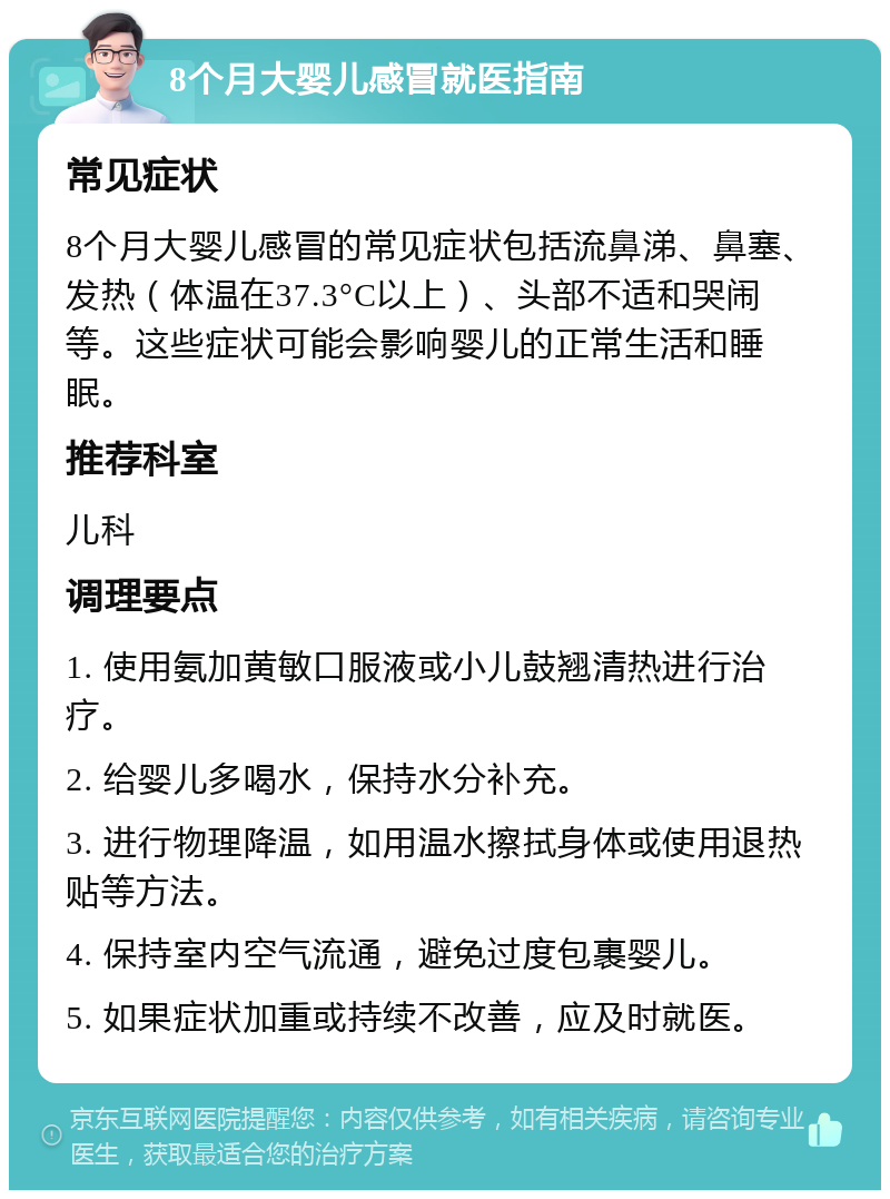 8个月大婴儿感冒就医指南 常见症状 8个月大婴儿感冒的常见症状包括流鼻涕、鼻塞、发热（体温在37.3°C以上）、头部不适和哭闹等。这些症状可能会影响婴儿的正常生活和睡眠。 推荐科室 儿科 调理要点 1. 使用氨加黄敏口服液或小儿鼓翘清热进行治疗。 2. 给婴儿多喝水，保持水分补充。 3. 进行物理降温，如用温水擦拭身体或使用退热贴等方法。 4. 保持室内空气流通，避免过度包裹婴儿。 5. 如果症状加重或持续不改善，应及时就医。