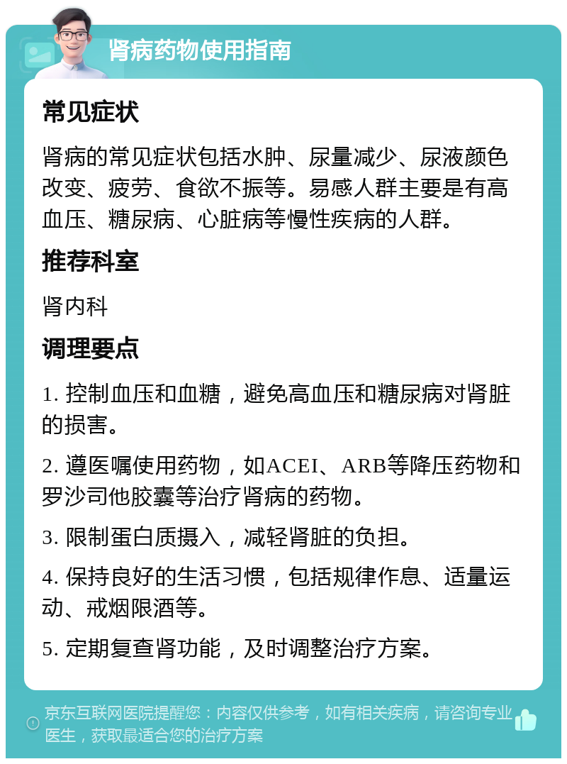 肾病药物使用指南 常见症状 肾病的常见症状包括水肿、尿量减少、尿液颜色改变、疲劳、食欲不振等。易感人群主要是有高血压、糖尿病、心脏病等慢性疾病的人群。 推荐科室 肾内科 调理要点 1. 控制血压和血糖，避免高血压和糖尿病对肾脏的损害。 2. 遵医嘱使用药物，如ACEI、ARB等降压药物和罗沙司他胶囊等治疗肾病的药物。 3. 限制蛋白质摄入，减轻肾脏的负担。 4. 保持良好的生活习惯，包括规律作息、适量运动、戒烟限酒等。 5. 定期复查肾功能，及时调整治疗方案。