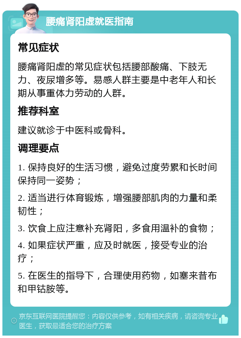 腰痛肾阳虚就医指南 常见症状 腰痛肾阳虚的常见症状包括腰部酸痛、下肢无力、夜尿增多等。易感人群主要是中老年人和长期从事重体力劳动的人群。 推荐科室 建议就诊于中医科或骨科。 调理要点 1. 保持良好的生活习惯，避免过度劳累和长时间保持同一姿势； 2. 适当进行体育锻炼，增强腰部肌肉的力量和柔韧性； 3. 饮食上应注意补充肾阳，多食用温补的食物； 4. 如果症状严重，应及时就医，接受专业的治疗； 5. 在医生的指导下，合理使用药物，如塞来昔布和甲钴胺等。