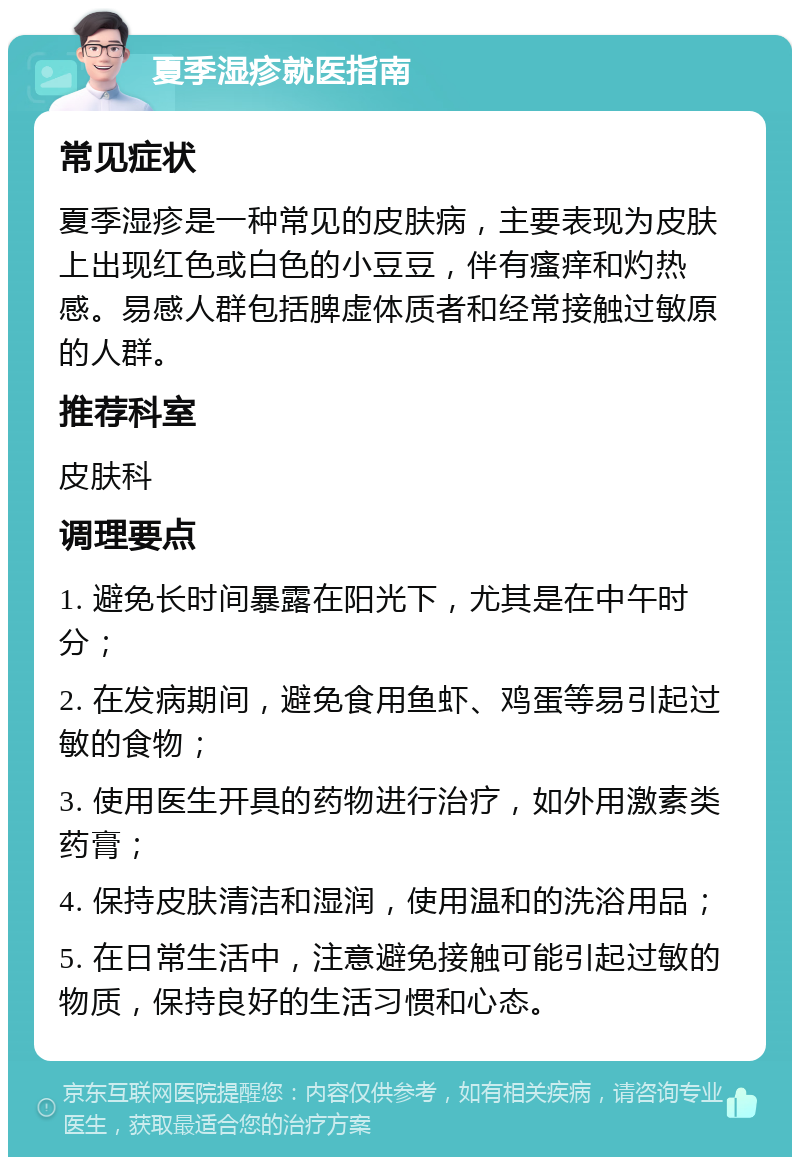 夏季湿疹就医指南 常见症状 夏季湿疹是一种常见的皮肤病，主要表现为皮肤上出现红色或白色的小豆豆，伴有瘙痒和灼热感。易感人群包括脾虚体质者和经常接触过敏原的人群。 推荐科室 皮肤科 调理要点 1. 避免长时间暴露在阳光下，尤其是在中午时分； 2. 在发病期间，避免食用鱼虾、鸡蛋等易引起过敏的食物； 3. 使用医生开具的药物进行治疗，如外用激素类药膏； 4. 保持皮肤清洁和湿润，使用温和的洗浴用品； 5. 在日常生活中，注意避免接触可能引起过敏的物质，保持良好的生活习惯和心态。