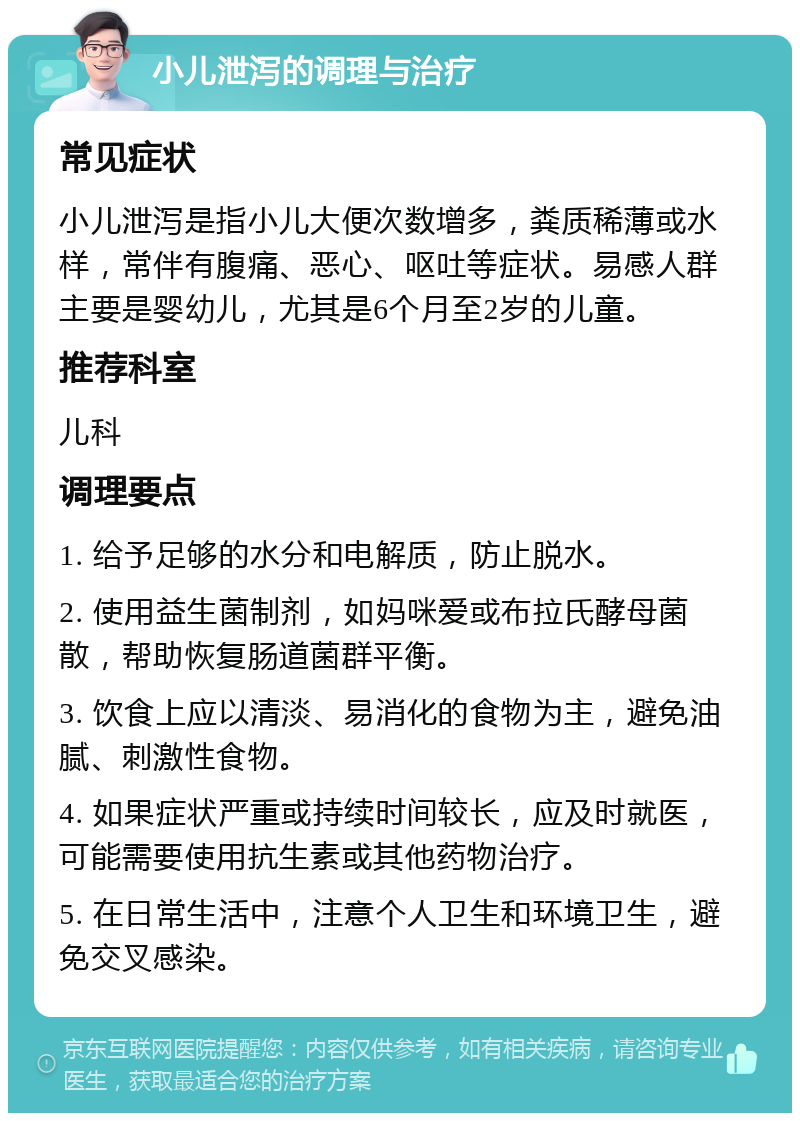 小儿泄泻的调理与治疗 常见症状 小儿泄泻是指小儿大便次数增多，粪质稀薄或水样，常伴有腹痛、恶心、呕吐等症状。易感人群主要是婴幼儿，尤其是6个月至2岁的儿童。 推荐科室 儿科 调理要点 1. 给予足够的水分和电解质，防止脱水。 2. 使用益生菌制剂，如妈咪爱或布拉氏酵母菌散，帮助恢复肠道菌群平衡。 3. 饮食上应以清淡、易消化的食物为主，避免油腻、刺激性食物。 4. 如果症状严重或持续时间较长，应及时就医，可能需要使用抗生素或其他药物治疗。 5. 在日常生活中，注意个人卫生和环境卫生，避免交叉感染。