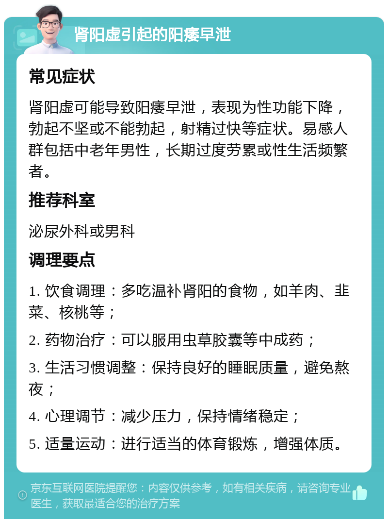 肾阳虚引起的阳痿早泄 常见症状 肾阳虚可能导致阳痿早泄，表现为性功能下降，勃起不坚或不能勃起，射精过快等症状。易感人群包括中老年男性，长期过度劳累或性生活频繁者。 推荐科室 泌尿外科或男科 调理要点 1. 饮食调理：多吃温补肾阳的食物，如羊肉、韭菜、核桃等； 2. 药物治疗：可以服用虫草胶囊等中成药； 3. 生活习惯调整：保持良好的睡眠质量，避免熬夜； 4. 心理调节：减少压力，保持情绪稳定； 5. 适量运动：进行适当的体育锻炼，增强体质。