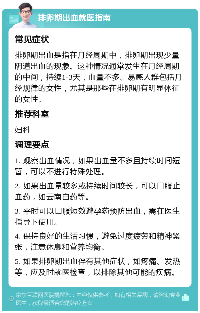 排卵期出血就医指南 常见症状 排卵期出血是指在月经周期中，排卵期出现少量阴道出血的现象。这种情况通常发生在月经周期的中间，持续1-3天，血量不多。易感人群包括月经规律的女性，尤其是那些在排卵期有明显体征的女性。 推荐科室 妇科 调理要点 1. 观察出血情况，如果出血量不多且持续时间短暂，可以不进行特殊处理。 2. 如果出血量较多或持续时间较长，可以口服止血药，如云南白药等。 3. 平时可以口服短效避孕药预防出血，需在医生指导下使用。 4. 保持良好的生活习惯，避免过度疲劳和精神紧张，注意休息和营养均衡。 5. 如果排卵期出血伴有其他症状，如疼痛、发热等，应及时就医检查，以排除其他可能的疾病。