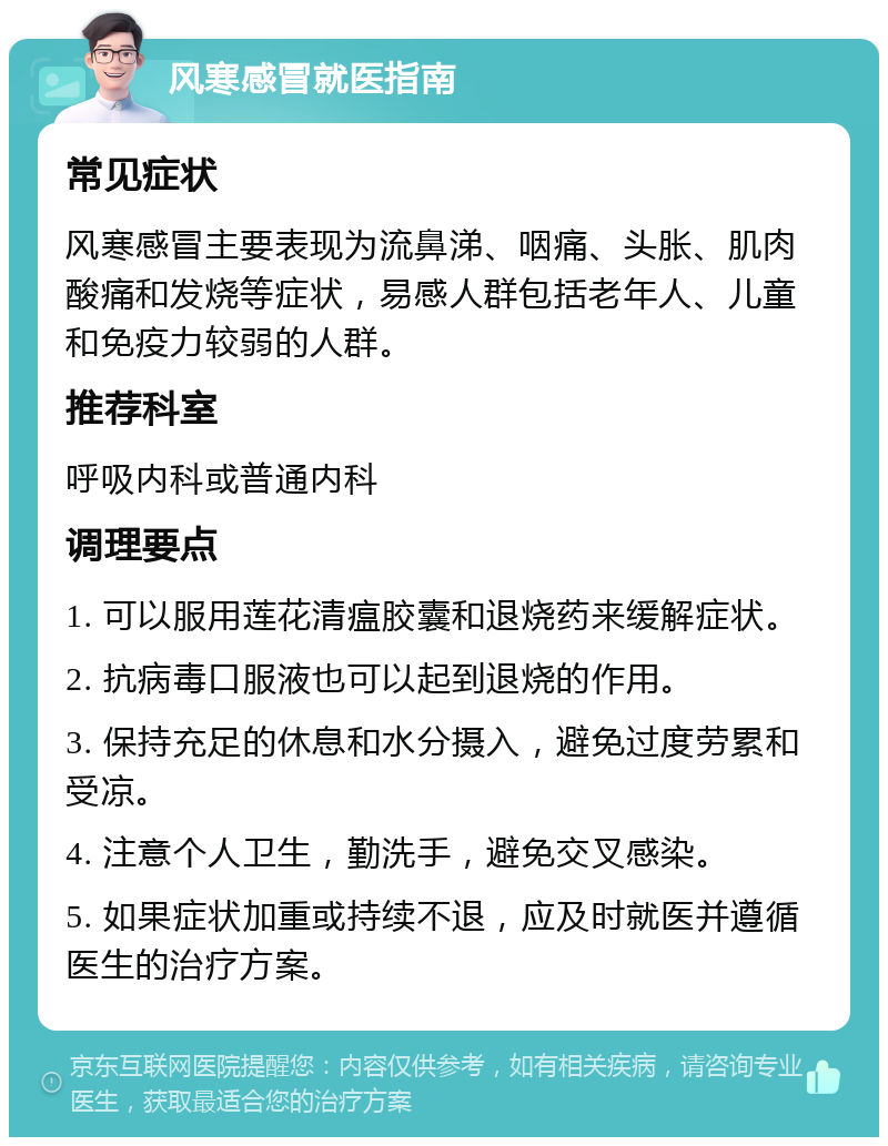 风寒感冒就医指南 常见症状 风寒感冒主要表现为流鼻涕、咽痛、头胀、肌肉酸痛和发烧等症状，易感人群包括老年人、儿童和免疫力较弱的人群。 推荐科室 呼吸内科或普通内科 调理要点 1. 可以服用莲花清瘟胶囊和退烧药来缓解症状。 2. 抗病毒口服液也可以起到退烧的作用。 3. 保持充足的休息和水分摄入，避免过度劳累和受凉。 4. 注意个人卫生，勤洗手，避免交叉感染。 5. 如果症状加重或持续不退，应及时就医并遵循医生的治疗方案。