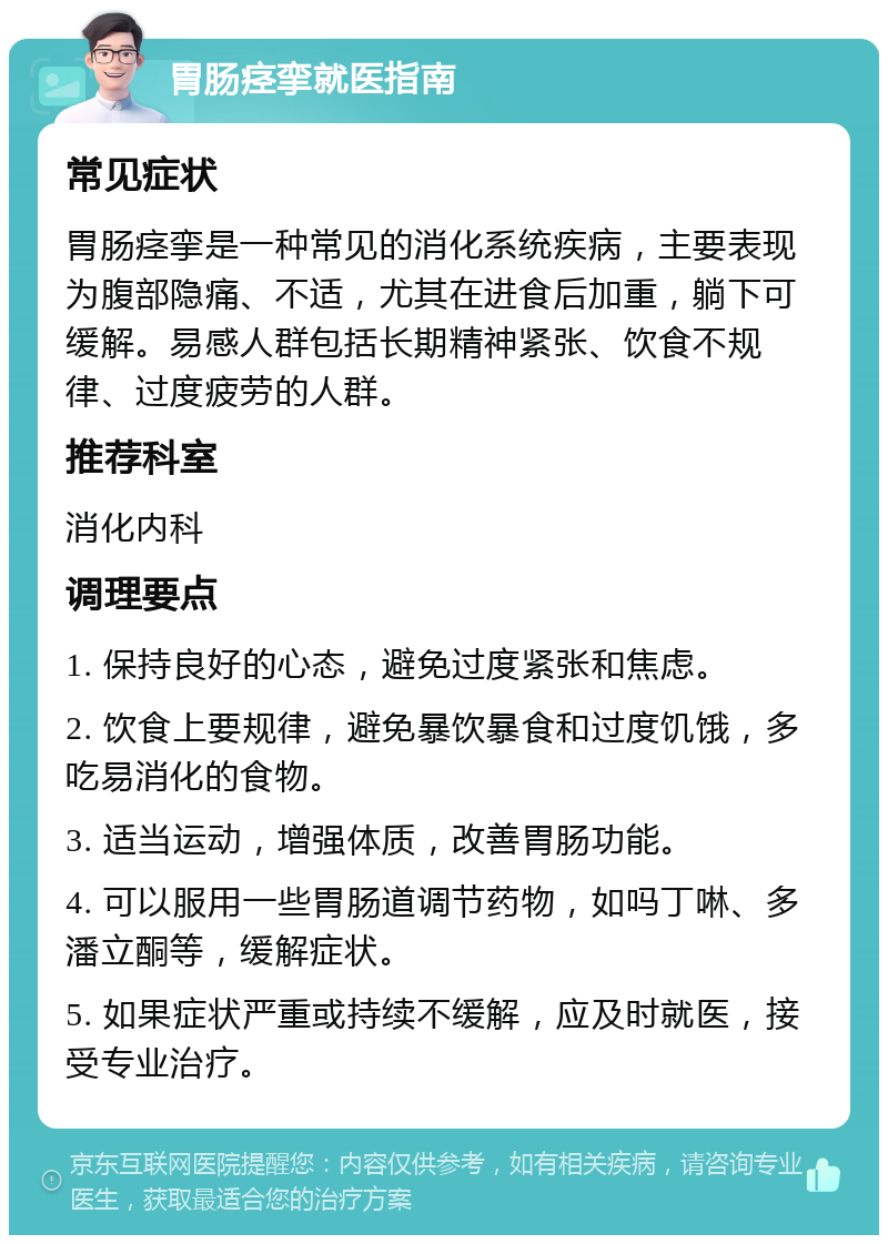 胃肠痉挛就医指南 常见症状 胃肠痉挛是一种常见的消化系统疾病，主要表现为腹部隐痛、不适，尤其在进食后加重，躺下可缓解。易感人群包括长期精神紧张、饮食不规律、过度疲劳的人群。 推荐科室 消化内科 调理要点 1. 保持良好的心态，避免过度紧张和焦虑。 2. 饮食上要规律，避免暴饮暴食和过度饥饿，多吃易消化的食物。 3. 适当运动，增强体质，改善胃肠功能。 4. 可以服用一些胃肠道调节药物，如吗丁啉、多潘立酮等，缓解症状。 5. 如果症状严重或持续不缓解，应及时就医，接受专业治疗。