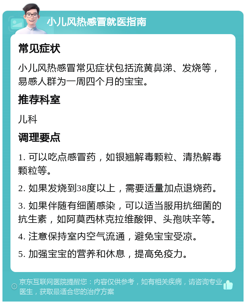 小儿风热感冒就医指南 常见症状 小儿风热感冒常见症状包括流黄鼻涕、发烧等，易感人群为一周四个月的宝宝。 推荐科室 儿科 调理要点 1. 可以吃点感冒药，如银翘解毒颗粒、清热解毒颗粒等。 2. 如果发烧到38度以上，需要适量加点退烧药。 3. 如果伴随有细菌感染，可以适当服用抗细菌的抗生素，如阿莫西林克拉维酸钾、头孢呋辛等。 4. 注意保持室内空气流通，避免宝宝受凉。 5. 加强宝宝的营养和休息，提高免疫力。