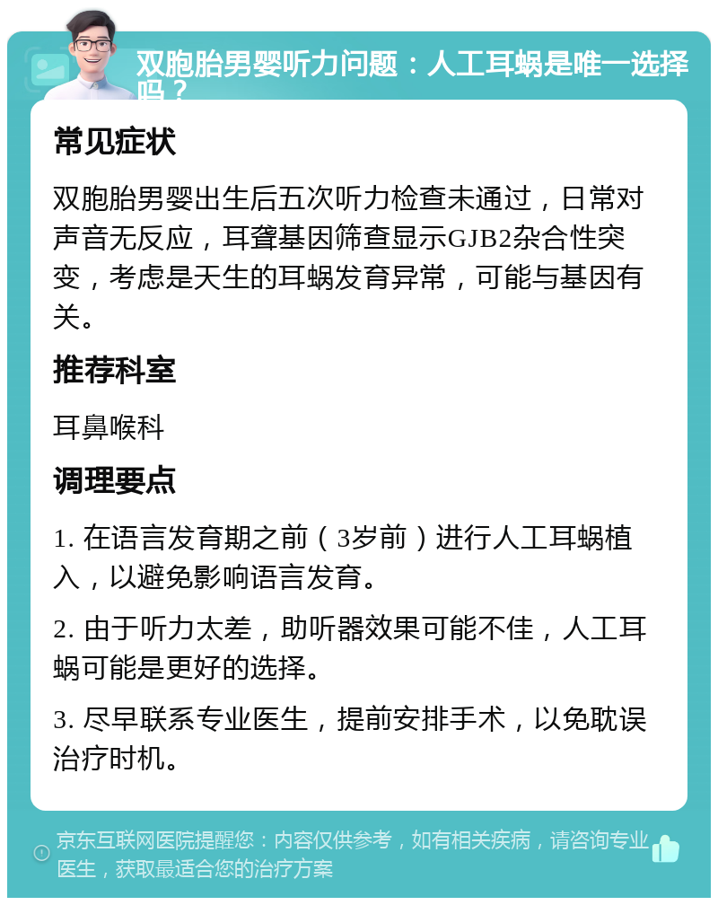 双胞胎男婴听力问题：人工耳蜗是唯一选择吗？ 常见症状 双胞胎男婴出生后五次听力检查未通过，日常对声音无反应，耳聋基因筛查显示GJB2杂合性突变，考虑是天生的耳蜗发育异常，可能与基因有关。 推荐科室 耳鼻喉科 调理要点 1. 在语言发育期之前（3岁前）进行人工耳蜗植入，以避免影响语言发育。 2. 由于听力太差，助听器效果可能不佳，人工耳蜗可能是更好的选择。 3. 尽早联系专业医生，提前安排手术，以免耽误治疗时机。