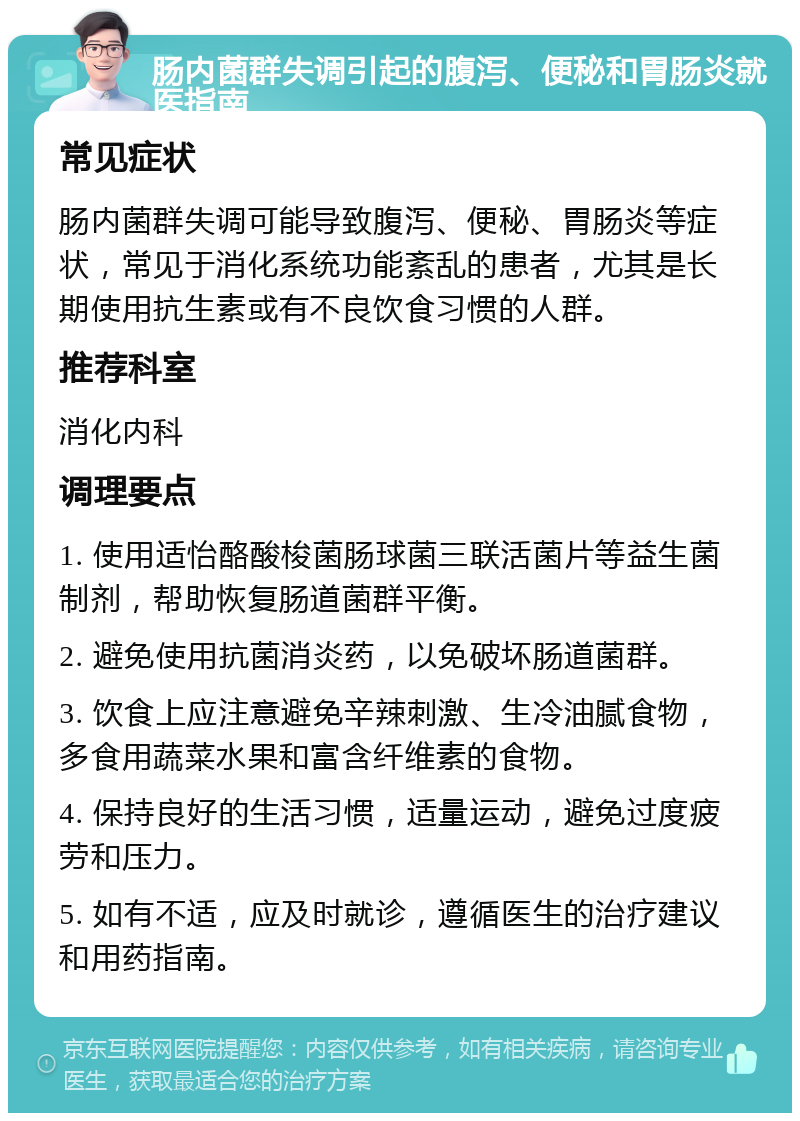 肠内菌群失调引起的腹泻、便秘和胃肠炎就医指南 常见症状 肠内菌群失调可能导致腹泻、便秘、胃肠炎等症状，常见于消化系统功能紊乱的患者，尤其是长期使用抗生素或有不良饮食习惯的人群。 推荐科室 消化内科 调理要点 1. 使用适怡酪酸梭菌肠球菌三联活菌片等益生菌制剂，帮助恢复肠道菌群平衡。 2. 避免使用抗菌消炎药，以免破坏肠道菌群。 3. 饮食上应注意避免辛辣刺激、生冷油腻食物，多食用蔬菜水果和富含纤维素的食物。 4. 保持良好的生活习惯，适量运动，避免过度疲劳和压力。 5. 如有不适，应及时就诊，遵循医生的治疗建议和用药指南。