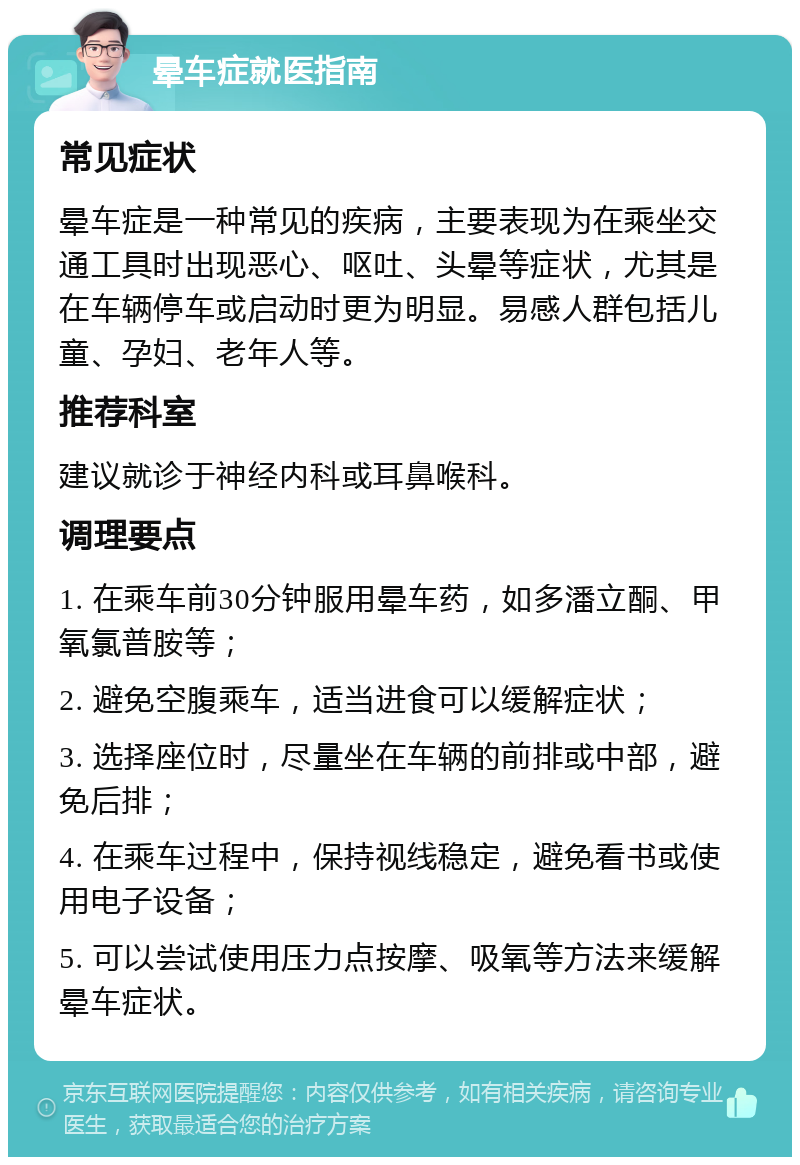 晕车症就医指南 常见症状 晕车症是一种常见的疾病，主要表现为在乘坐交通工具时出现恶心、呕吐、头晕等症状，尤其是在车辆停车或启动时更为明显。易感人群包括儿童、孕妇、老年人等。 推荐科室 建议就诊于神经内科或耳鼻喉科。 调理要点 1. 在乘车前30分钟服用晕车药，如多潘立酮、甲氧氯普胺等； 2. 避免空腹乘车，适当进食可以缓解症状； 3. 选择座位时，尽量坐在车辆的前排或中部，避免后排； 4. 在乘车过程中，保持视线稳定，避免看书或使用电子设备； 5. 可以尝试使用压力点按摩、吸氧等方法来缓解晕车症状。