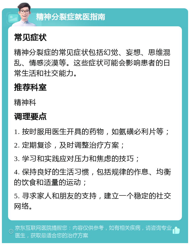 精神分裂症就医指南 常见症状 精神分裂症的常见症状包括幻觉、妄想、思维混乱、情感淡漠等。这些症状可能会影响患者的日常生活和社交能力。 推荐科室 精神科 调理要点 1. 按时服用医生开具的药物，如氨磺必利片等； 2. 定期复诊，及时调整治疗方案； 3. 学习和实践应对压力和焦虑的技巧； 4. 保持良好的生活习惯，包括规律的作息、均衡的饮食和适量的运动； 5. 寻求家人和朋友的支持，建立一个稳定的社交网络。