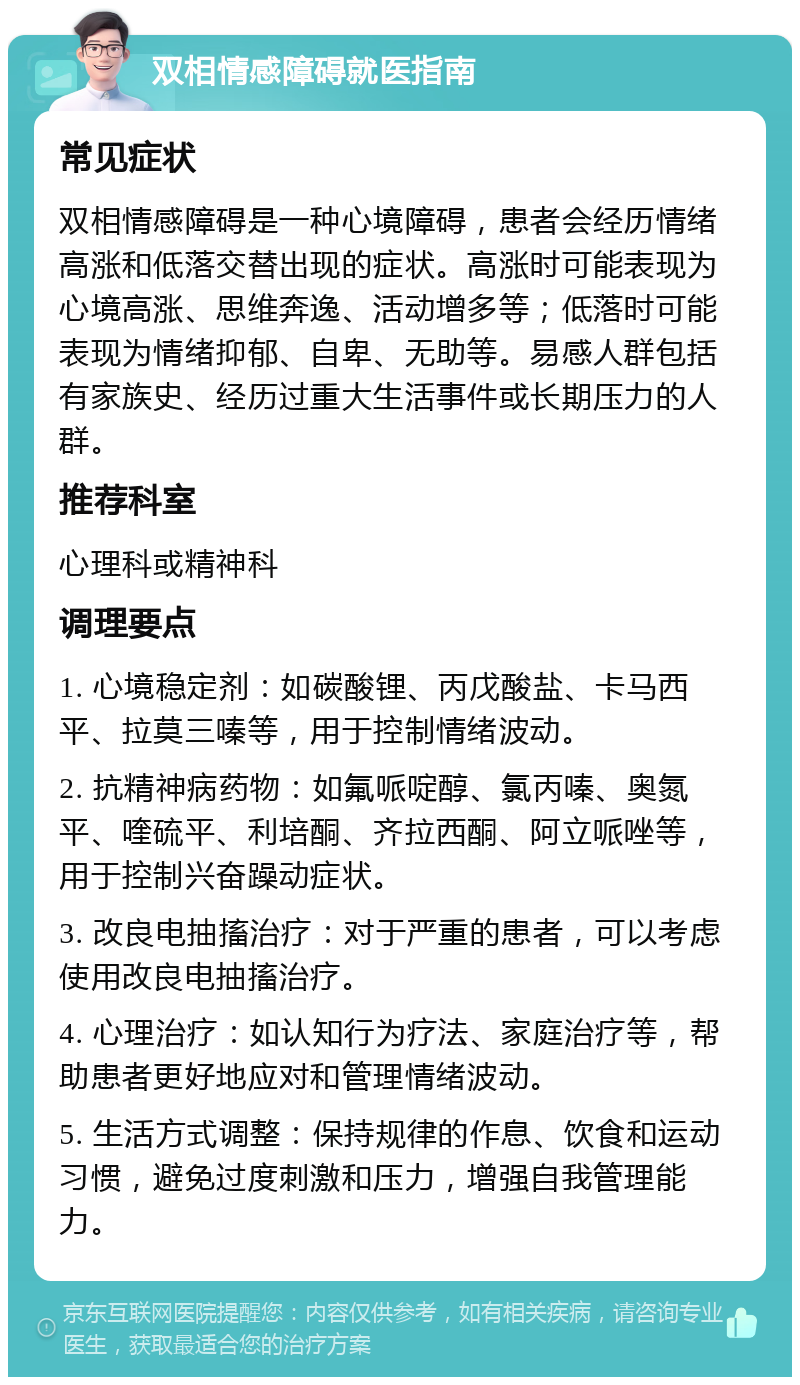 双相情感障碍就医指南 常见症状 双相情感障碍是一种心境障碍，患者会经历情绪高涨和低落交替出现的症状。高涨时可能表现为心境高涨、思维奔逸、活动增多等；低落时可能表现为情绪抑郁、自卑、无助等。易感人群包括有家族史、经历过重大生活事件或长期压力的人群。 推荐科室 心理科或精神科 调理要点 1. 心境稳定剂：如碳酸锂、丙戊酸盐、卡马西平、拉莫三嗪等，用于控制情绪波动。 2. 抗精神病药物：如氟哌啶醇、氯丙嗪、奥氮平、喹硫平、利培酮、齐拉西酮、阿立哌唑等，用于控制兴奋躁动症状。 3. 改良电抽搐治疗：对于严重的患者，可以考虑使用改良电抽搐治疗。 4. 心理治疗：如认知行为疗法、家庭治疗等，帮助患者更好地应对和管理情绪波动。 5. 生活方式调整：保持规律的作息、饮食和运动习惯，避免过度刺激和压力，增强自我管理能力。