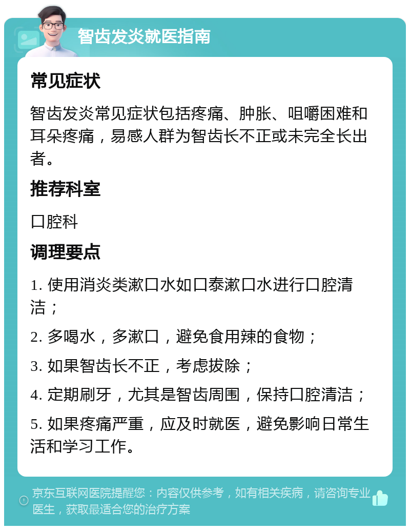 智齿发炎就医指南 常见症状 智齿发炎常见症状包括疼痛、肿胀、咀嚼困难和耳朵疼痛，易感人群为智齿长不正或未完全长出者。 推荐科室 口腔科 调理要点 1. 使用消炎类漱口水如口泰漱口水进行口腔清洁； 2. 多喝水，多漱口，避免食用辣的食物； 3. 如果智齿长不正，考虑拔除； 4. 定期刷牙，尤其是智齿周围，保持口腔清洁； 5. 如果疼痛严重，应及时就医，避免影响日常生活和学习工作。