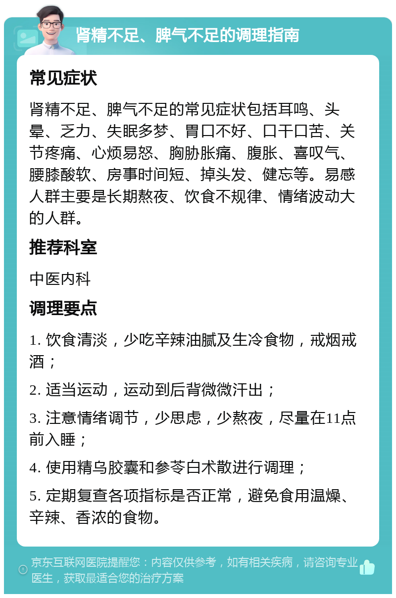 肾精不足、脾气不足的调理指南 常见症状 肾精不足、脾气不足的常见症状包括耳鸣、头晕、乏力、失眠多梦、胃口不好、口干口苦、关节疼痛、心烦易怒、胸胁胀痛、腹胀、喜叹气、腰膝酸软、房事时间短、掉头发、健忘等。易感人群主要是长期熬夜、饮食不规律、情绪波动大的人群。 推荐科室 中医内科 调理要点 1. 饮食清淡，少吃辛辣油腻及生冷食物，戒烟戒酒； 2. 适当运动，运动到后背微微汗出； 3. 注意情绪调节，少思虑，少熬夜，尽量在11点前入睡； 4. 使用精乌胶囊和参苓白术散进行调理； 5. 定期复查各项指标是否正常，避免食用温燥、辛辣、香浓的食物。