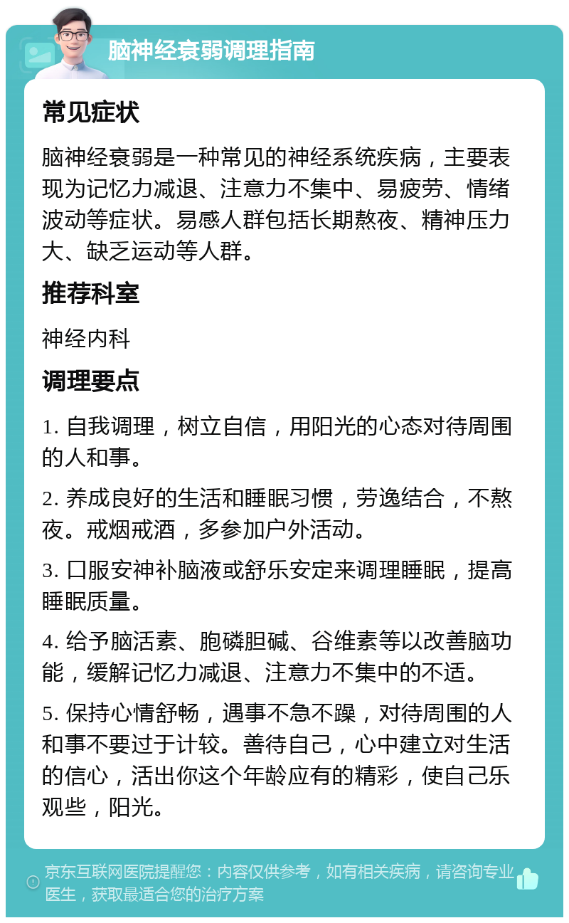 脑神经衰弱调理指南 常见症状 脑神经衰弱是一种常见的神经系统疾病，主要表现为记忆力减退、注意力不集中、易疲劳、情绪波动等症状。易感人群包括长期熬夜、精神压力大、缺乏运动等人群。 推荐科室 神经内科 调理要点 1. 自我调理，树立自信，用阳光的心态对待周围的人和事。 2. 养成良好的生活和睡眠习惯，劳逸结合，不熬夜。戒烟戒酒，多参加户外活动。 3. 口服安神补脑液或舒乐安定来调理睡眠，提高睡眠质量。 4. 给予脑活素、胞磷胆碱、谷维素等以改善脑功能，缓解记忆力减退、注意力不集中的不适。 5. 保持心情舒畅，遇事不急不躁，对待周围的人和事不要过于计较。善待自己，心中建立对生活的信心，活出你这个年龄应有的精彩，使自己乐观些，阳光。