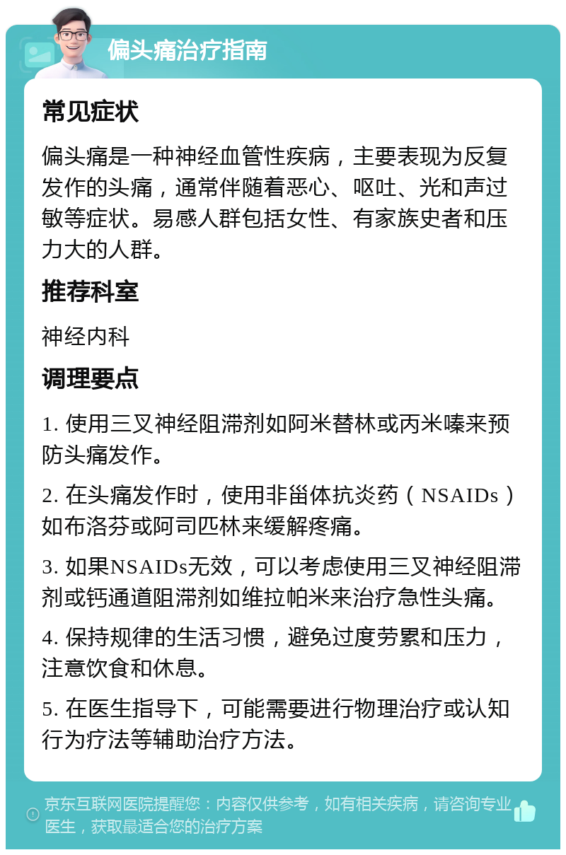 偏头痛治疗指南 常见症状 偏头痛是一种神经血管性疾病，主要表现为反复发作的头痛，通常伴随着恶心、呕吐、光和声过敏等症状。易感人群包括女性、有家族史者和压力大的人群。 推荐科室 神经内科 调理要点 1. 使用三叉神经阻滞剂如阿米替林或丙米嗪来预防头痛发作。 2. 在头痛发作时，使用非甾体抗炎药（NSAIDs）如布洛芬或阿司匹林来缓解疼痛。 3. 如果NSAIDs无效，可以考虑使用三叉神经阻滞剂或钙通道阻滞剂如维拉帕米来治疗急性头痛。 4. 保持规律的生活习惯，避免过度劳累和压力，注意饮食和休息。 5. 在医生指导下，可能需要进行物理治疗或认知行为疗法等辅助治疗方法。