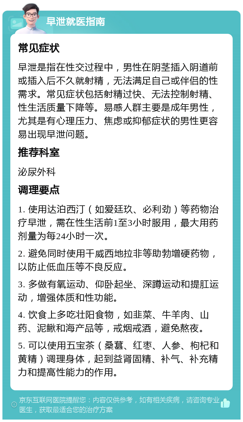 早泄就医指南 常见症状 早泄是指在性交过程中，男性在阴茎插入阴道前或插入后不久就射精，无法满足自己或伴侣的性需求。常见症状包括射精过快、无法控制射精、性生活质量下降等。易感人群主要是成年男性，尤其是有心理压力、焦虑或抑郁症状的男性更容易出现早泄问题。 推荐科室 泌尿外科 调理要点 1. 使用达泊西汀（如爱廷玖、必利劲）等药物治疗早泄，需在性生活前1至3小时服用，最大用药剂量为每24小时一次。 2. 避免同时使用千威西地拉非等助勃增硬药物，以防止低血压等不良反应。 3. 多做有氧运动、仰卧起坐、深蹲运动和提肛运动，增强体质和性功能。 4. 饮食上多吃壮阳食物，如韭菜、牛羊肉、山药、泥鳅和海产品等，戒烟戒酒，避免熬夜。 5. 可以使用五宝茶（桑葚、红枣、人参、枸杞和黄精）调理身体，起到益肾固精、补气、补充精力和提高性能力的作用。