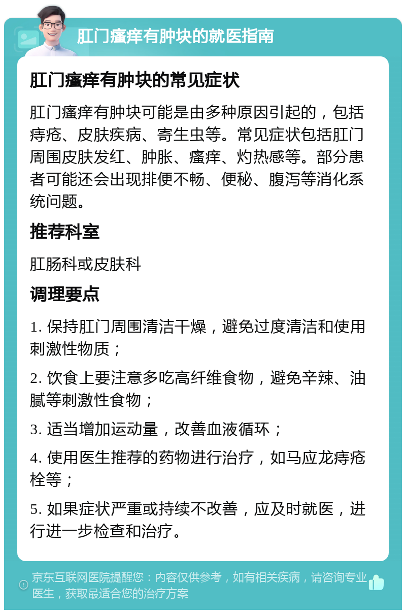 肛门瘙痒有肿块的就医指南 肛门瘙痒有肿块的常见症状 肛门瘙痒有肿块可能是由多种原因引起的，包括痔疮、皮肤疾病、寄生虫等。常见症状包括肛门周围皮肤发红、肿胀、瘙痒、灼热感等。部分患者可能还会出现排便不畅、便秘、腹泻等消化系统问题。 推荐科室 肛肠科或皮肤科 调理要点 1. 保持肛门周围清洁干燥，避免过度清洁和使用刺激性物质； 2. 饮食上要注意多吃高纤维食物，避免辛辣、油腻等刺激性食物； 3. 适当增加运动量，改善血液循环； 4. 使用医生推荐的药物进行治疗，如马应龙痔疮栓等； 5. 如果症状严重或持续不改善，应及时就医，进行进一步检查和治疗。