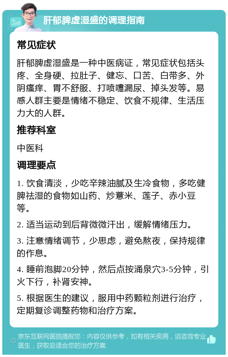 肝郁脾虚湿盛的调理指南 常见症状 肝郁脾虚湿盛是一种中医病证，常见症状包括头疼、全身硬、拉肚子、健忘、口苦、白带多、外阴瘙痒、胃不舒服、打喷嚏漏尿、掉头发等。易感人群主要是情绪不稳定、饮食不规律、生活压力大的人群。 推荐科室 中医科 调理要点 1. 饮食清淡，少吃辛辣油腻及生冷食物，多吃健脾祛湿的食物如山药、炒薏米、莲子、赤小豆等。 2. 适当运动到后背微微汗出，缓解情绪压力。 3. 注意情绪调节，少思虑，避免熬夜，保持规律的作息。 4. 睡前泡脚20分钟，然后点按涌泉穴3-5分钟，引火下行，补肾安神。 5. 根据医生的建议，服用中药颗粒剂进行治疗，定期复诊调整药物和治疗方案。