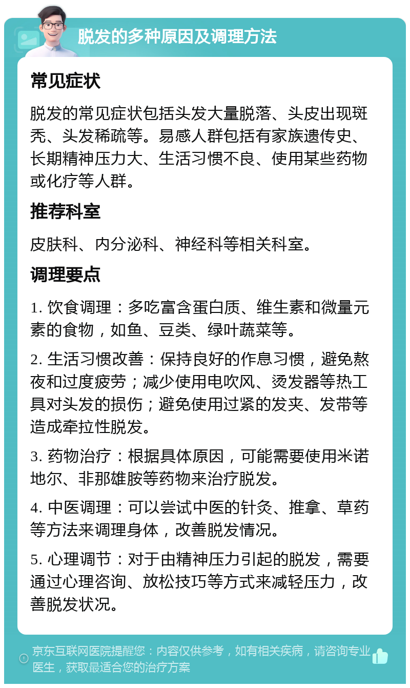 脱发的多种原因及调理方法 常见症状 脱发的常见症状包括头发大量脱落、头皮出现斑秃、头发稀疏等。易感人群包括有家族遗传史、长期精神压力大、生活习惯不良、使用某些药物或化疗等人群。 推荐科室 皮肤科、内分泌科、神经科等相关科室。 调理要点 1. 饮食调理：多吃富含蛋白质、维生素和微量元素的食物，如鱼、豆类、绿叶蔬菜等。 2. 生活习惯改善：保持良好的作息习惯，避免熬夜和过度疲劳；减少使用电吹风、烫发器等热工具对头发的损伤；避免使用过紧的发夹、发带等造成牵拉性脱发。 3. 药物治疗：根据具体原因，可能需要使用米诺地尔、非那雄胺等药物来治疗脱发。 4. 中医调理：可以尝试中医的针灸、推拿、草药等方法来调理身体，改善脱发情况。 5. 心理调节：对于由精神压力引起的脱发，需要通过心理咨询、放松技巧等方式来减轻压力，改善脱发状况。