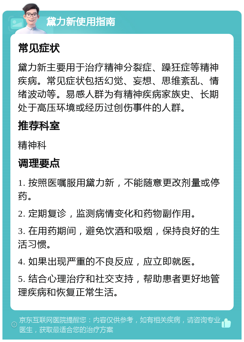 黛力新使用指南 常见症状 黛力新主要用于治疗精神分裂症、躁狂症等精神疾病。常见症状包括幻觉、妄想、思维紊乱、情绪波动等。易感人群为有精神疾病家族史、长期处于高压环境或经历过创伤事件的人群。 推荐科室 精神科 调理要点 1. 按照医嘱服用黛力新，不能随意更改剂量或停药。 2. 定期复诊，监测病情变化和药物副作用。 3. 在用药期间，避免饮酒和吸烟，保持良好的生活习惯。 4. 如果出现严重的不良反应，应立即就医。 5. 结合心理治疗和社交支持，帮助患者更好地管理疾病和恢复正常生活。