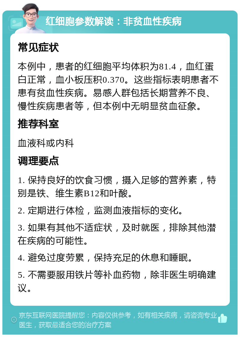 红细胞参数解读：非贫血性疾病 常见症状 本例中，患者的红细胞平均体积为81.4，血红蛋白正常，血小板压积0.370。这些指标表明患者不患有贫血性疾病。易感人群包括长期营养不良、慢性疾病患者等，但本例中无明显贫血征象。 推荐科室 血液科或内科 调理要点 1. 保持良好的饮食习惯，摄入足够的营养素，特别是铁、维生素B12和叶酸。 2. 定期进行体检，监测血液指标的变化。 3. 如果有其他不适症状，及时就医，排除其他潜在疾病的可能性。 4. 避免过度劳累，保持充足的休息和睡眠。 5. 不需要服用铁片等补血药物，除非医生明确建议。