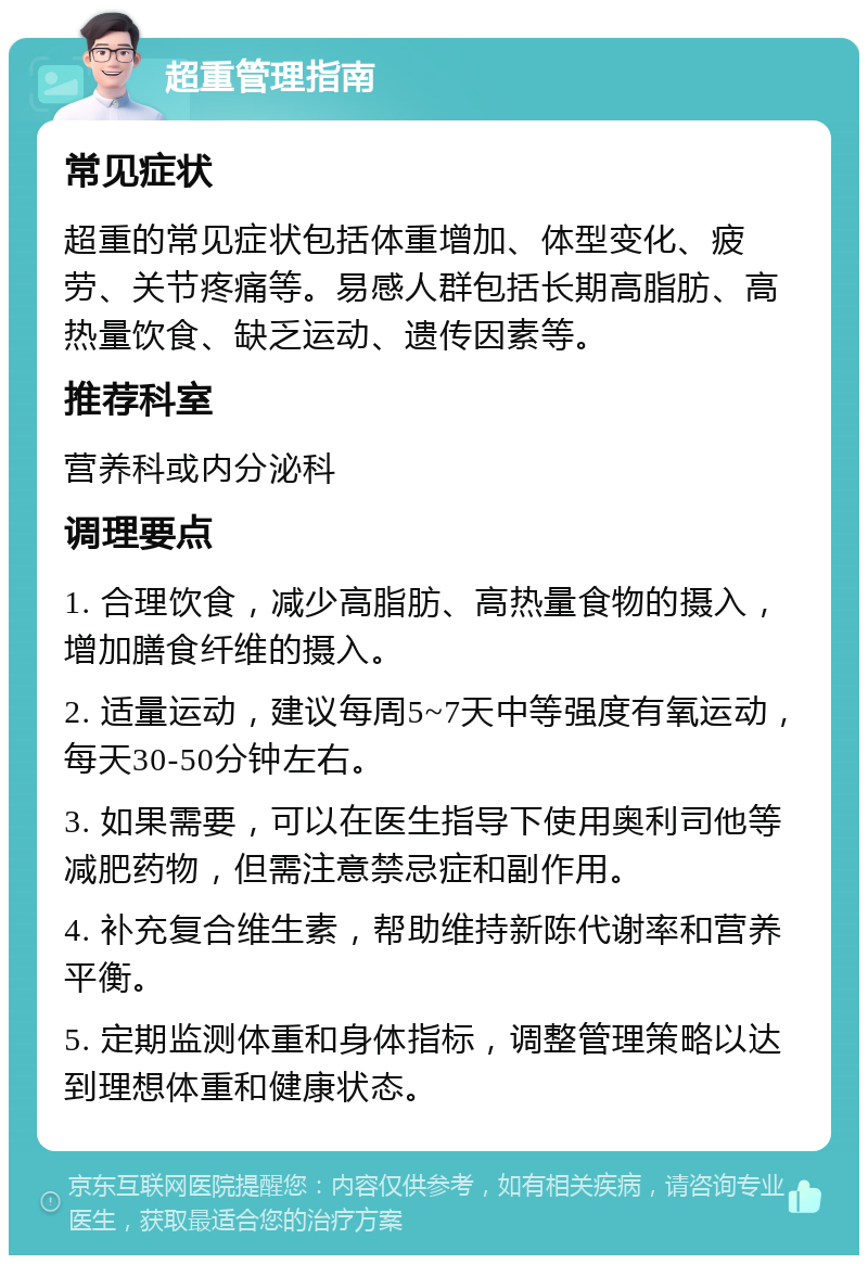 超重管理指南 常见症状 超重的常见症状包括体重增加、体型变化、疲劳、关节疼痛等。易感人群包括长期高脂肪、高热量饮食、缺乏运动、遗传因素等。 推荐科室 营养科或内分泌科 调理要点 1. 合理饮食，减少高脂肪、高热量食物的摄入，增加膳食纤维的摄入。 2. 适量运动，建议每周5~7天中等强度有氧运动，每天30-50分钟左右。 3. 如果需要，可以在医生指导下使用奥利司他等减肥药物，但需注意禁忌症和副作用。 4. 补充复合维生素，帮助维持新陈代谢率和营养平衡。 5. 定期监测体重和身体指标，调整管理策略以达到理想体重和健康状态。